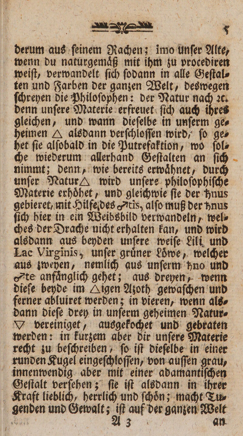 ! ten und Farben der ganzen Welt, deswegen ſchreyen die Philoſophen: der Natur nach ꝛc. denn unſere Materie erfreuet ſich auch ihres gleichen, und wann dieſelbe in unſerm ge⸗ heimen A alsdann verſchloſſen wird, fo ges nimmt; denn, wie bereits erwaͤhnet, durch unſer Natur wird unſere philoſophiſche 4 gebieret, mit Hilfe des tis, alfo muß der hnus ſich hier in ein Weibsbild verwandeln, wel⸗ Zac Virginis, unſer grüner Loͤbe, welcher te anfänglich gehet; aus dreyen, wenn ferner abluiret werden; in vieren, wenn als⸗ vereiniget, ausgekochet und gebraten werden: in kurzem aber dir unſere Materie Geſtalt verſehen; ſie iſt alsdann in ihrer an