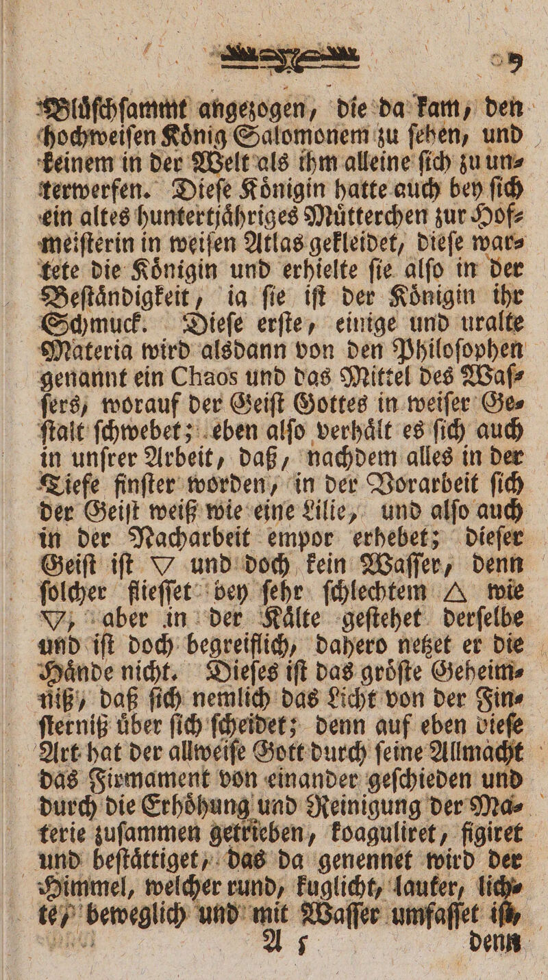 ei 1 PM — = : — 8 9 Bluͤſchſammt angezogen, die da kam, den chochweiſen König Salomonem zu ſehen, und keinem in der Welt als ihm alleine ſich zu un⸗ terwerfen. Dieſe Königin hatte auch bey ſich ein altes huntertjaͤhriges Muͤtterchen zur Hof⸗ meiſterin in weiſen Atlas gekleidet, dieſe war⸗ tete die Koͤnigin und erhielte ſie alſo in der Beſtaͤndigkeit, ig fie iſt der Königin ihr Schmuck. Dieſe erſte, einige und uralte Materia wird alsdann von den Philoſophen genannt ein Chaos und das Mittel des Waſ⸗ ſers, worauf der Geiſt Gottes in weiſer Ge⸗ ſtalt ſchwebet; eben alſo verhaͤlt es ſich auch in unſrer Arbeit, daß, nachdem alles in der Tiefe finſter worden, in der Vorarbeit ſich der Geiſt weiß wie eine Lilie, und alſo auch in der Nacharbeit empor erhebet; dieſer Geiſt iſt Y und doch kein Waſſer, denn ſolcher flieſſet bey ſehr ſchlechtem A wie , aber in der Kälte geſtehet derſelbe und iſt doch begreiflich, dahero netzet er die Haͤnde nicht. Dieſes iſt das groͤſte Geheim⸗ uUiß / daß ſich nemlich das Licht von der Fin⸗ ſterniß über ſich ſcheidet; denn auf eben viefe Art hat der allweiſe Gott durch ſeine Allmacht das Firmament von einander geſchieden und durch die Erhoͤhung und Reinigung der Ma⸗ terie zuſammen getrieben, koaguliret, figiret und beſtaͤttiget, das da genennet wird der Himmel, welcher rund, kuglicht, lauker, lich⸗ te / beweglich und mit Waſſer umfaſſet ir e Us denn