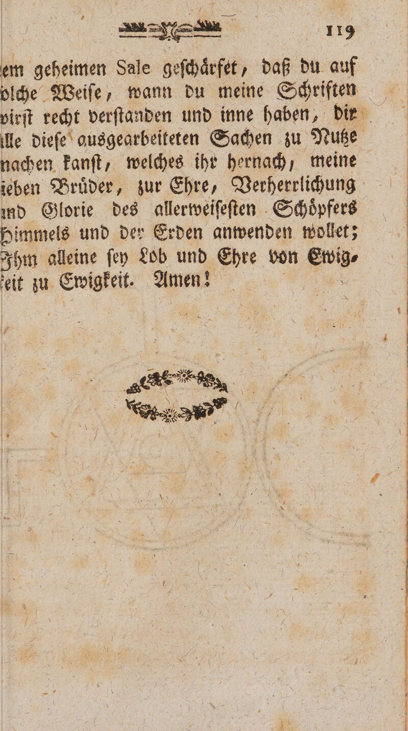 em geheimen Sale geſchaͤrfet, daß du auf olche Weiſe, wann du meine Schriften virſt recht verſtanden und inne haben, dir lle dieſe ausgearbeiteten Sachen zu Nutze nachen kanſt, welches ihr hernach; meine ieben Brüder, zur Ehre, Verherrlichung 5 md Glorie des allerweiſeſten Schoͤpfers | Himmels und der Erden anwenden wollet; Ihm alleine ſey Lob und Ehre von Ewig eit zu Ewigkeit. Amen! ee a