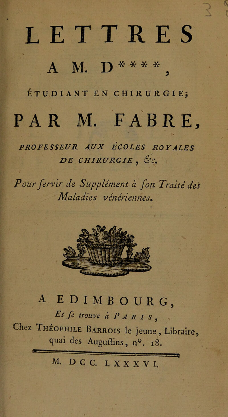 « 1 ç LETTRES A M. D**“, ÉTUDIANT EN CHIRURGIE; PAR M. FABRE, PROFESSEUR AUX ECOLES ROYALES DE CHIRURGIE , &C. Pour fervir de Supplément ci jon Traité des Maladies vénériennes. A EDIMBOURG, Et fe trouve à P A R i s , Chez Théophile Barrois le jeune, Libraire, quai des Auguftins, n°, 18. /