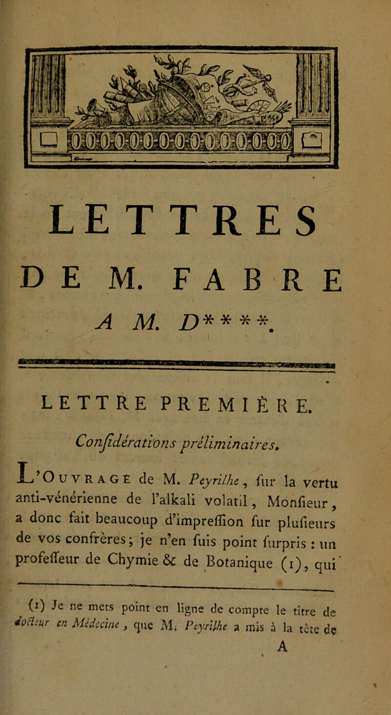 DE M. FABRE A M. £>****. LETTRE PREMIÈRE. Conjidérations préliminaires. L’Ouvrage de M. Peyrilhe, fur la vertu anti-vénérienne de l’alkali volatil, Monfieur, a donc fait beaucoup d imprefiion fur plufieurs de vos confrères ; je n’en fuis point furpris : un profeffeur de Chymie & de Botanique (i), qui' (i) Je ne mets point en ligne de compte le titre de iocl:ur en Médecine, que M. PeyAlhe a mis à la tête de A ♦