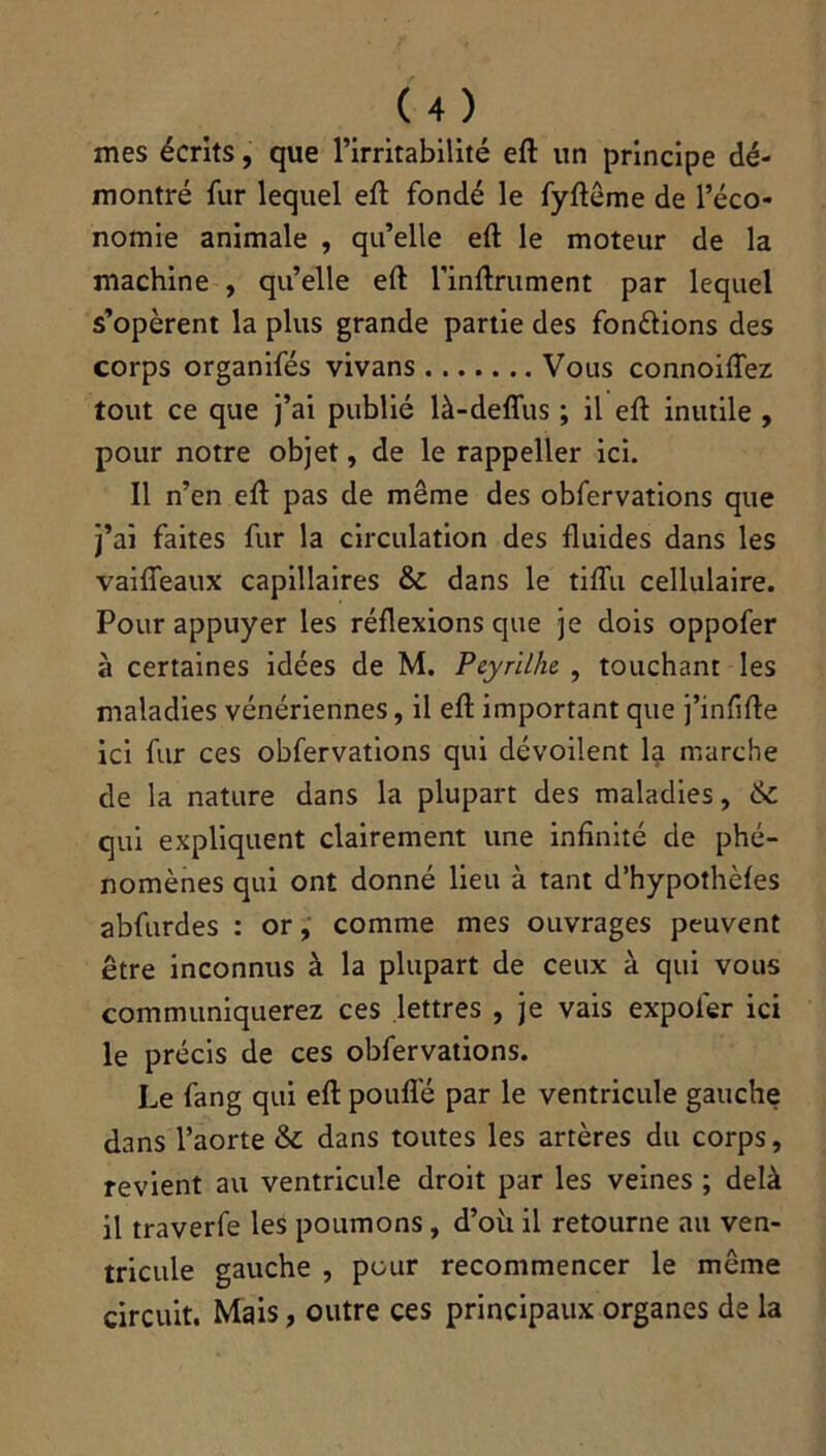 mes écrits, que l’irritabilité eft un principe dé- montré fur lequel eft fondé le fyftême de l’éco- nomie animale , qu’elle eft le moteur de la machine , qu’elle eft 1’inftrument par lequel s’opèrent la plus grande partie des fondions des corps organifés vivans Vous connoiflez tout ce que j’ai publié là-deflus ; il eft inutile , pour notre objet, de le rappeller ici. Il n’en eft pas de même des obfervations que j’ai faites fur la circulation des fluides dans les vaifieaux capillaires 6c dans le tiflu cellulaire. Pour appuyer les réflexions que je dois oppofer à certaines idées de M. Pcyrilhe , touchant les maladies vénériennes, il eft important que j’infifte ici fur ces obfervations qui dévoilent la marche de la nature dans la plupart des maladies, 6c qui expliquent clairement une infinité de phé- nomènes qui ont donné lieu à tant d’hypothèfes abfurdes : or, comme mes ouvrages peuvent être inconnus à la plupart de ceux à qui vous communiquerez ces lettres , je vais expol'er ici le précis de ces obfervations. Le fang qui eft pouflê par le ventricule gauche dans l’aorte 6c dans toutes les artères du corps, revient au ventricule droit par les veines ; delà il traverfe les poumons , d’où il retourne au ven- tricule gauche , pour recommencer le même circuit. Mais, outre ces principaux organes de la