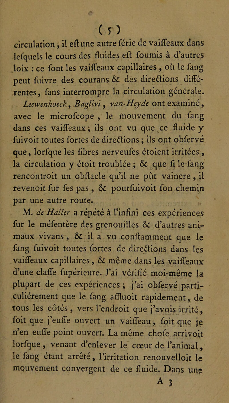 circulation, il eff une autre férié de vaifleaux dans lefquels le cours des fluides eft fournis à d’autres loix : ce font les vaifleaux capillaires , où le fang peut fuivre des courans ÔC des directions diffé- rentes, fans interrompre la circulation générale. Leewenhoeck, Baglivi, van-Heyde ont examiné, avec le microfcope , le mouvement du fang dans ces vaifleaux; ils ont vu que ce fluide y fuivoit toutes fortes de directions ; ils ont obfervé que, lorfque les fibres nerveufes étoient irritées, la circulation y étoit troublée ; & que fi le fang rencontroit un obftacle qu’il ne pût vaincre , il revenoit fur fes pas, pourfuivoit fon chemin par une autre route. M. de Haller a répété à l’infini ces expériences fur le méfentère des grenouilles & d’autres ani- maux vivans , & il a vu conftamment que le fang fuivoit toutes fortes de directions dans les vaifleaux capillaires, & même dans les vaifleaux d’une clafle fupérieure. J’ai vérifié moi-même la plupart de ces expériences; j’ai obfervé parti- culiérement que le fang affluoit rapidement, de tous les côtés , vers l’endroit que j’avois irrité, foit que j’eufle ouvert un vaifleau, foit que je n’en euffe point ouvert. La même chcfe arrivoit lorfque, venant d’enlever le cœur de l’animal, le fang étant arrêté, l’irritation renouvellojt le mouvement convergent de ce fluide. Dans une