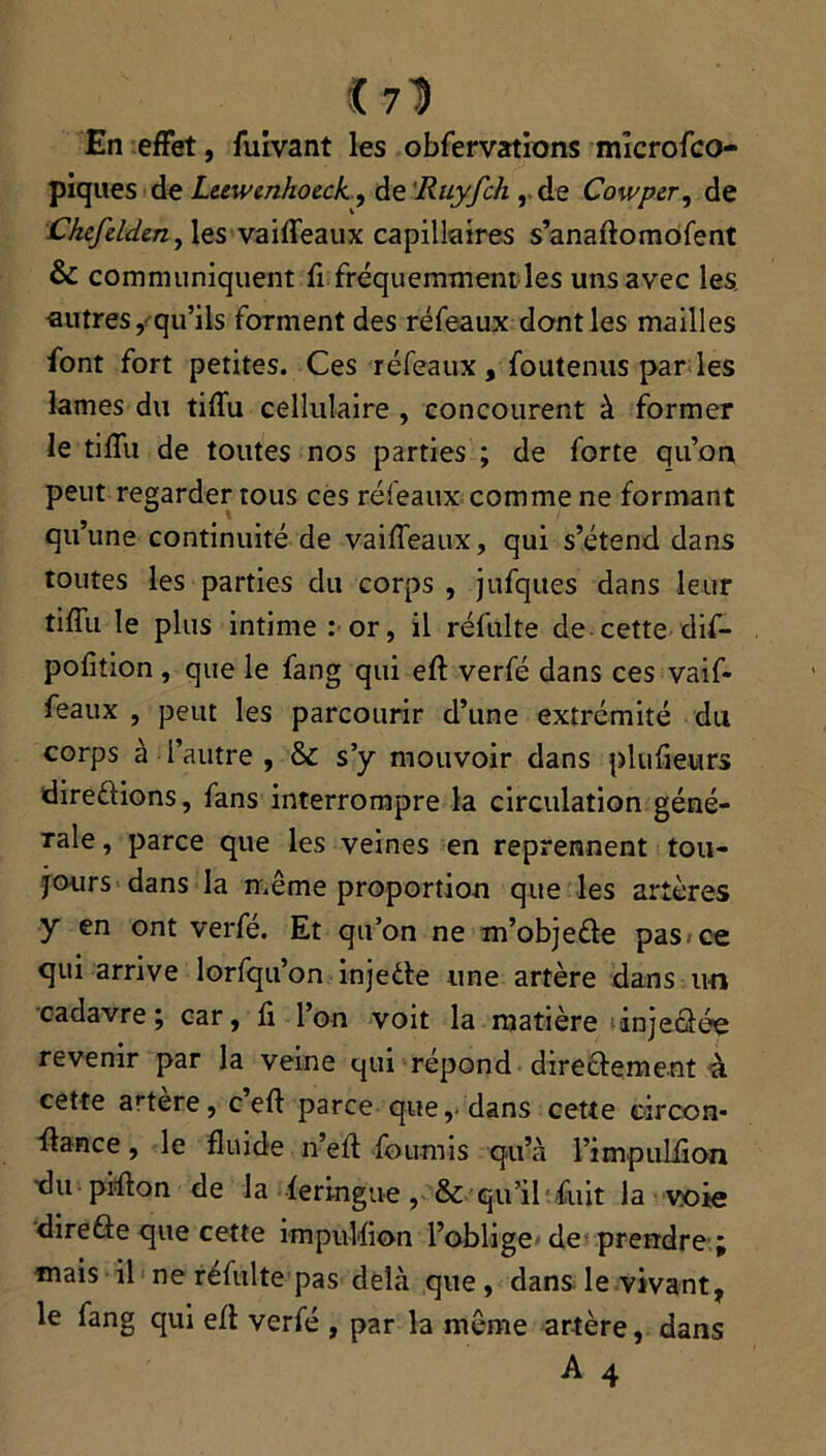 «71 En effet, fuivant les obfervations mîcrofco- piques de Leewcnhoeck., de Ruyfch , de Cowper, de Ckcfeldcn, les vaifïeaux capillaires s’anaftomofent & communiquent fi fréquemment les uns avec les, autres, qu’ils forment des réfeaux dont les mailles font fort petites. Ces réfeaux, foutenus par les lames du tifïu cellulaire , concourent à former le tifïu de toutes nos parties ; de forte qu’on peut regarder tous ces réfeaux comme ne formant qu’une continuité de vaifTeaux, qui s’étend dans toutes les parties du corps , jufques dans leur tifïu le plus intime : or, il réfulte de cette dif- pofition , que le fang qui eft verfé dans ces vaif- feaux , peut les parcourir d’une extrémité du corps à l’autre , & s’y mouvoir dans plu fieu rs direêtions, fans interrompre la circulation géné- rale , parce que les veines en reprennent tou- jours dans la même proportion que les artères y en ont verfe. Et qu’on ne m’objeéte pas*ce qui arrive lorfqu’on injeète une artère dans un cadavre; car, fi l’on voit la matière injectée revenir par la veine qui répond directement à cette artere, c eft parce que, dans cette circon- ftance, le fluide n’eft fournis qu’à l’impuliion du pifton de la feringue, & qu’il fuit la voie directe que cette impulfion l’oblige de prendre ; mais il ne réfulte pas delà que, dans le vivant, le fang qui eft verfé , par la même artère, dans