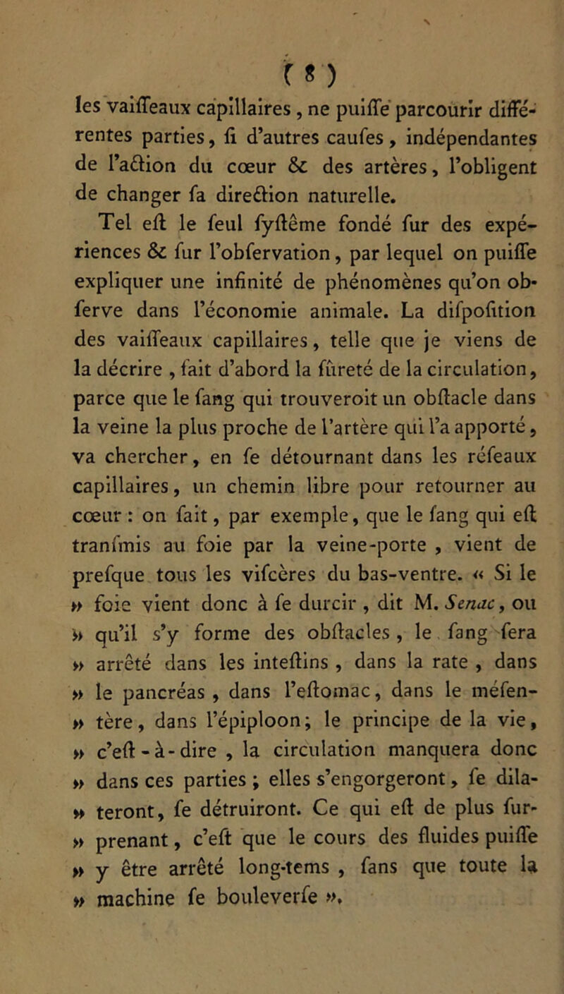 les vaiffeaux capillaires, ne puiffe parcourir diffé- rentes parties, fi d’autres caufes , indépendantes de l’attion du cœur & des artères, l’obligent de changer fa direction naturelle. Tel eft le feul fyftême fondé fur des expé- riences &: fur l’obfervation, par lequel on puiffe expliquer une infinité de phénomènes qu’on ob* ferve dans l’économie animale. La difpofition des vaifieaux capillaires, telle que je viens de la décrire , fait d’abord la fureté de la circulation, parce que le fang qui trouveroit un obftacle dans la veine la plus proche de l’artère qui l’a apporté, va chercher, en fe détournant dans les réfeaux capillaires, un chemin libre pour retourner au cœur : on fait, par exemple, que le fang qui eft tranfinis au foie par la veine-porte , vient de prefque tous les vifcères du bas-ventre. « Si le ►> foie vient donc à fe durcir , dit M. Senne, ou >> qu’il s’y forme des obffacles , le fang fera » arrêté dans les intefiins , dans la rate , dans » le pancréas , dans l’efiomac, dans le méfen- » tère, dans l’épiploon; le principe de la vie, » c’eft - à - dire , la circulation manquera donc » dans ces parties ; elles s’engorgeront, fe dila- » feront, fe détruiront. Ce qui eft de plus fur- » prenant, c’eft que le cours des fluides puiffe » y être arrêté long-tems , fans que toute U » machine fe bouleverfe »,