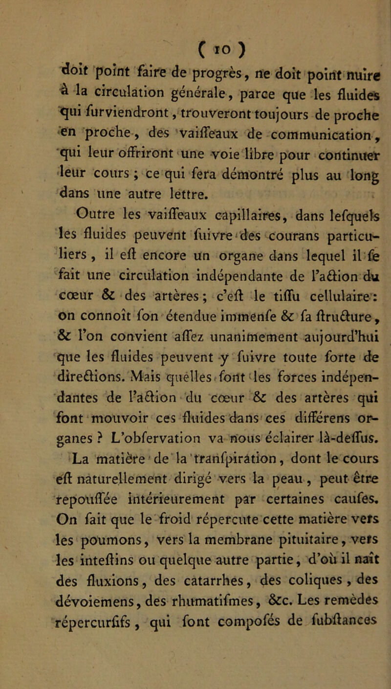 C10 ) doit point faire de progrès, ne doit point nuire à la circulation générale, parce que les fluides qui furviendront, trouveront toujours de proche en proche, des vaiffeaux de communication, qui leur offriront une voie libre pour continuer leur cours ; ce qui fera démontré plus au long dans une autre lettre. Outre les vaiffeaux capillaires, dans lefquels les fluides peuvent fuivre des courans particu- liers, il efl encore un organe dans lequel il fe fait une circulation indépendante de l’aCtion du cœur & des artères ; c’eff le tiffu cellulaire : on connoît fon étendue immenfe & fa ftruCtiire, & l’on convient affez unanimement aujourd’hui que les fluides peuvent y fuivre toute forte de directions. Mais quelles font les forces indépen- dantes de FaCtion du cœur & des artères qui font mouvoir ces fluides dans ces difïérens or- ganes ? L’obfervation va nous éclairer là-deffus. La matière de la ’tranfpiration, dont le cours efl naturellement dirigé vers la peau, peut être repouffée intérieurement par certaines caufes. On fait que le froid répercute cette matière vefs les poumons, vers la membrane pituitaire, vêts les inteflins ou quelque autre partie, d’où il naît des fluxions, des catarrhes, des coliques , des dévoiemens, des rhumatifmes, &c. Les remèdes répercurfifs , qui font compofés de fubftances