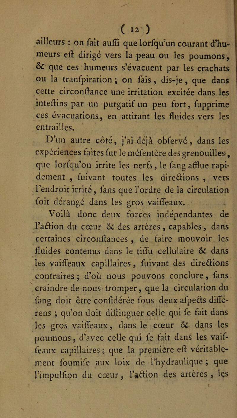 ailleurs : on fait aufli que lorfqu’un courant d’hu- meurs efl: dirigé vers la peau ou les poumons, & que ces humeurs s’évacuent par les crachats ou la tranfpiration ; on fais , dis-je , que dans cette circonflance une irritation excitée dans les inteflins par un purgatif un peu fort, fupprime ces évacuations, en attirant les fluides vers les entrailles. D’un autre côté, j’ai déjà obfervé, dans les expériences faites fur le méfentère des grenouilles, que lorfqu’on irrite les nerfs, le fang afflue rapi- dement , fuivant toutes les directions , vers l’endroit irrité, fans que l’ordre de la circulation foit dérangé dans les gros vaifleaux. Voilà donc deux forces indépendantes de l’a&ion du cœur & des artères, capables, dans certaines circonftances , de faire mouvoir les fluides contenus dans le tifiù cellulaire & dans les vaifleaux capillaires, fuivant des directions contraires ; d’où nous pouvons conclure, fans craindre de nous tromper, que la circulation du fang doit être confidérée fous deux afpetts diffé- rens ; qu’on doit diftinguer celle qui fe fait dans les gros vaifleaux, dans le cœur &; dans les poumons, d’avec celle qui fe fait dans les vaif- feaux capillaires ; que la première efl: véritable- ment foumife aux loix de l’hydraulique ; que l’impuiïion du cœur, FaCtion des artères, les