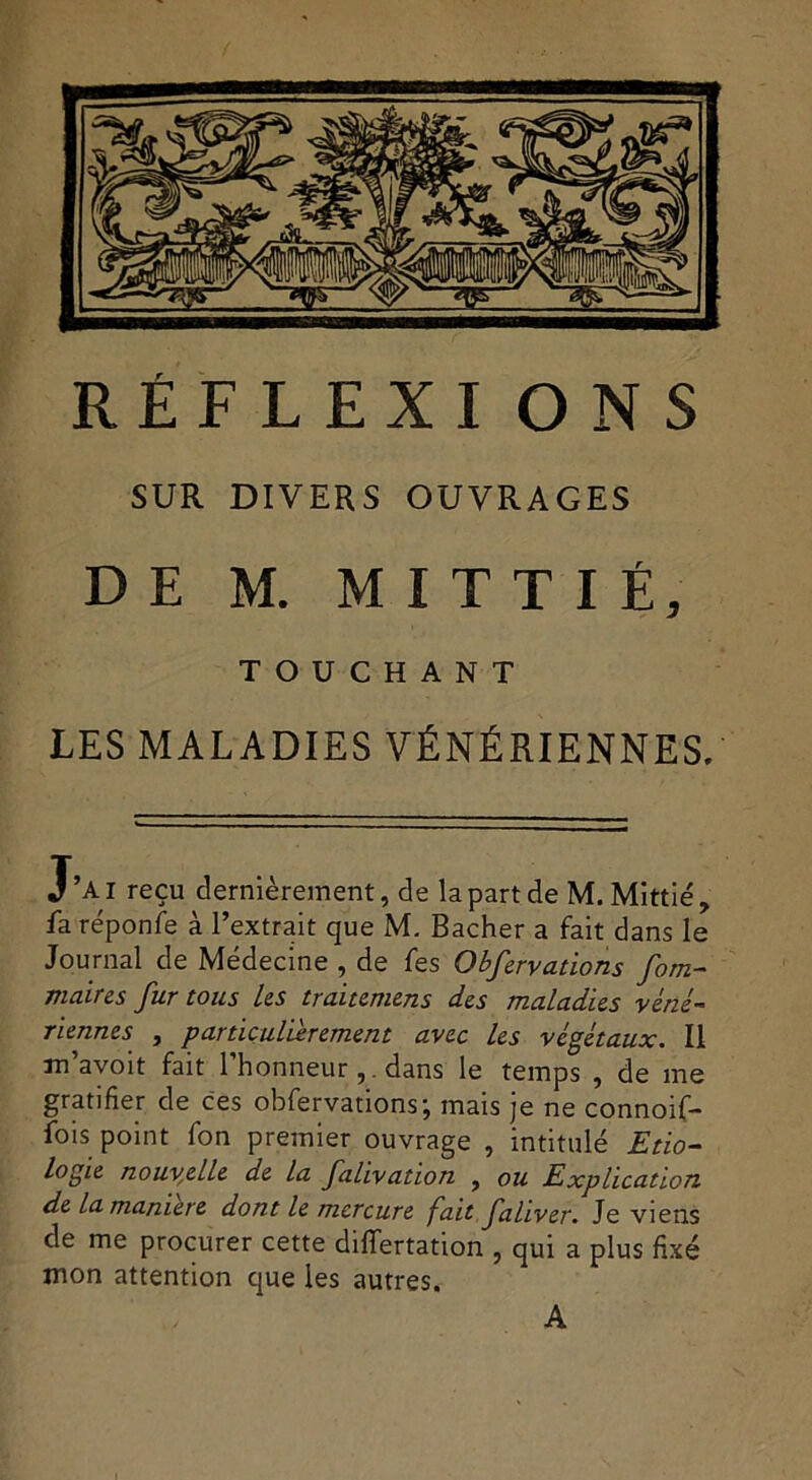 SUR DIVERS OUVRAGES DE M. MITTIÉ, TOUCHANT LES MALADIES VÉNÉRIENNES. J’ai reçu dernièrement, de la part de M. Mittié, fa réponfe à l’extrait que M. Bâcher a fait dans le Journal de Médecine , de fes Obfcréations fom- maires fur tous Us traitemens des maladies véné- riennes , particulièrement avec les végétaux. Il m’avoit fait l’honneurdans le temps , de me gratifier de ces obfervations; mais je ne connoif- fois point fon premier ouvrage , intitulé Etio- logie nouvelle de la falivation , ou Explication de la maniéré dont le mercure fait fahver. Je viens de me procurer cette differtation , qui a plus fixé mon attention que les autres. A