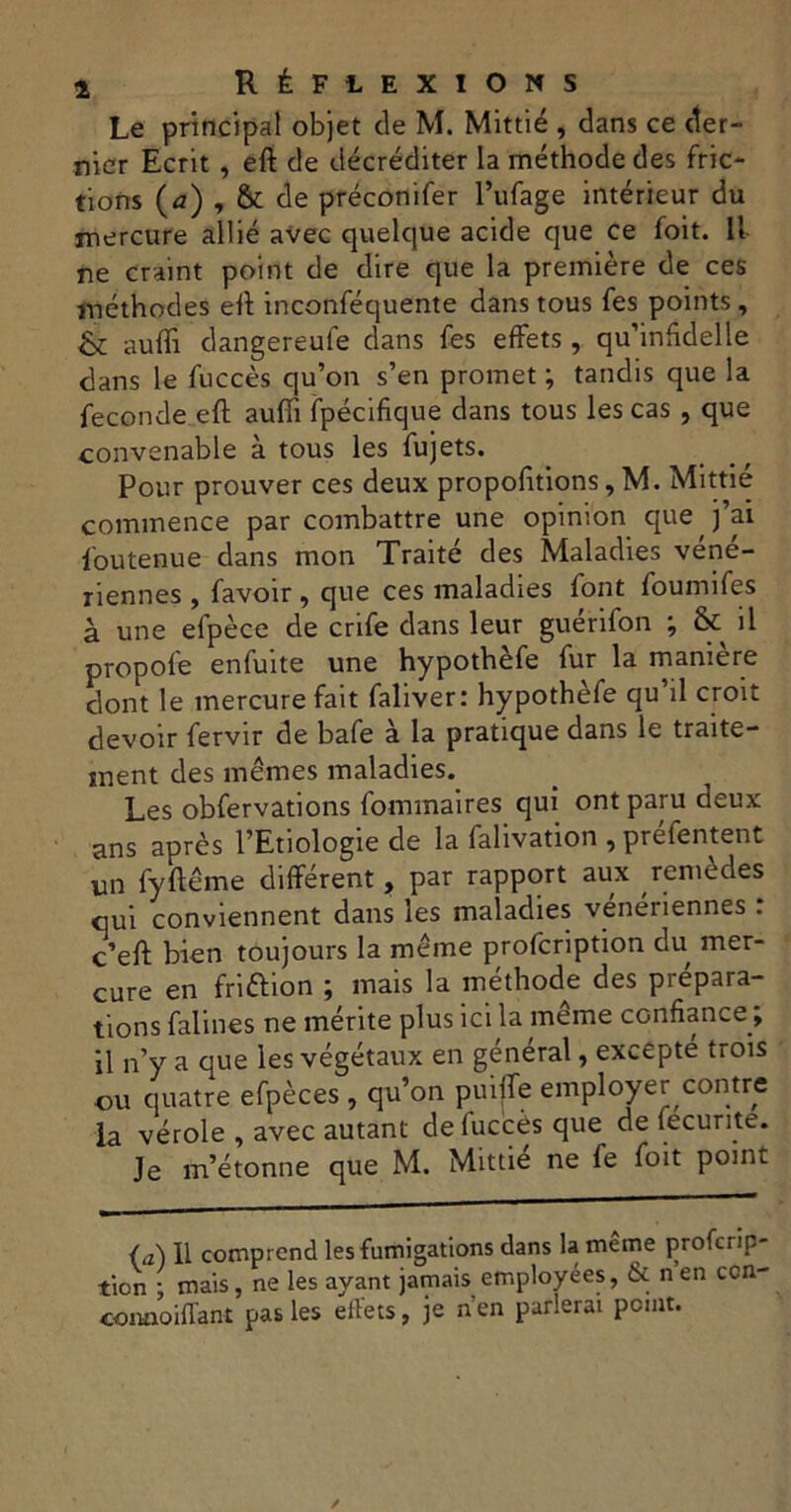 Le principal objet de M. Mittié , dans ce der- nier Ecrit , eft de décréditer la méthode des fric- tions (a) , & de préconifer l’ufage intérieur du mercure allié avec quelque acide que ce foit. Il ne craint point de dire que la première de ces méthodes eft inconféquente dans tous fes points , & auffi dangereufe dans fes effets, qu’infdelle dans le fuccès qu’on s’en promet ; tandis que la fécondé eft aufii fpécifique dans tous les cas , que convenable à tous les fujets. Pour prouver ces deux proportions, M. Mittié commence par combattre une opinion que j’ai Soutenue dans mon Traité des Maladies vene- riennes , favoir , que ces maladies font foumifes à une efpèce de crife dans leur guérifon ; & il propofe enfuite une hypothèfe fur la maniéré dont le mercure fait faliver: hypothèfe qu’il croit devoir fervir de bafe à la pratique dans le traite- ment des mêmes maladies. Les obfervations fommaires qui ont paru deux ans après l’Etiologie de la falivation , préfentent un fyftême différent, par rapport aux remèdes qui conviennent dans les maladies venénennes . c’eft bien toujours la même profcription du mer- cure en friftion ; mais la méthode des prépara- tions falines ne mérite plus ici la meme confiance J il n’y a que les végétaux en général, excepté trois ou quatre efpèces , qu’on puiffe employer contre la vérole , avec autant de fuccès que de fecurite. Je m’étonne que M. Mittié ne le foit point (a) 11 comprend les fumigations dans la même profcrip- tion : mais, ne les ayant jamais employées, & n en ccn- oowioiffant pas les effets, je n’en parlerai point.