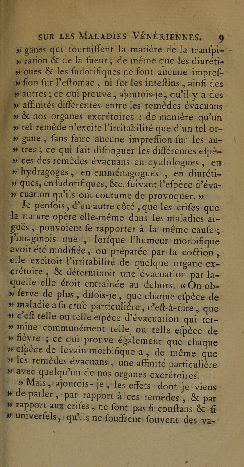 » ganes qui fourniffent la matière de la tranfpi- » ration & de la lueur ; de même que les diuréti- » ques & les fudorifiques ne font aucune impref- » fion fur l’eftomac , ni fur les inteftins, ainfi des » autres ; ce qui prouve, ajoutois-je, qu’il y a des » affinités différentes entre les remèdes évacuans » & nos organes excrétoires : de manière qu’un » tel remède n’excite l’irritabilité que d’un tel or- » gane , fans faire aucune impreffion fur les au- » très ; ce qui fait diftinguer les différentes efpè- » ces des remèdes évacuans en cyalologues, en » hydragoges , en emménagogues , en diuréti- » ques, en fudorifiques, &c. fuivant l’efpèce d’éva- » cuation qu’ils ont coutume de provoquer. » Je penfois, d’un autre côté , que les crifes que la nature opère elle-même dans les maladies ai- guës , pouvoient fe rapporter à la même caufe ; j imaginois que , lorfque l’humeur morbifique avoit été modifiée, ou préparée par la coéfion , elle excitoit 1 irritabilité de quelque organe ex- crétoire , & determinoit une évacuation par la- quelle elle etoit entraînée au dehors. « On ob- » ferve de plus , difois-je , que chaque efpèce de » maladie a fa crife particulière, c’effià-dire , que » c efi telle ou telle elpèce d’évacuation qui ter- » mine communément telle ou telle efpèce de » fièvre ; ce qui prouve également que chaque » efpece de levain morbifique a , de même que » les remedes évacuans , une affinité particulière » avec quelqu’un de nos organes excrétoires. » Mais, ajoutois-je, les effets dont je viens » de parler, par rapport à ces remèdes , & par » rapport aux crifes , ne font pas fi conftans & fi » umverfels, qu’ils ne fouffrent fouvent des va-