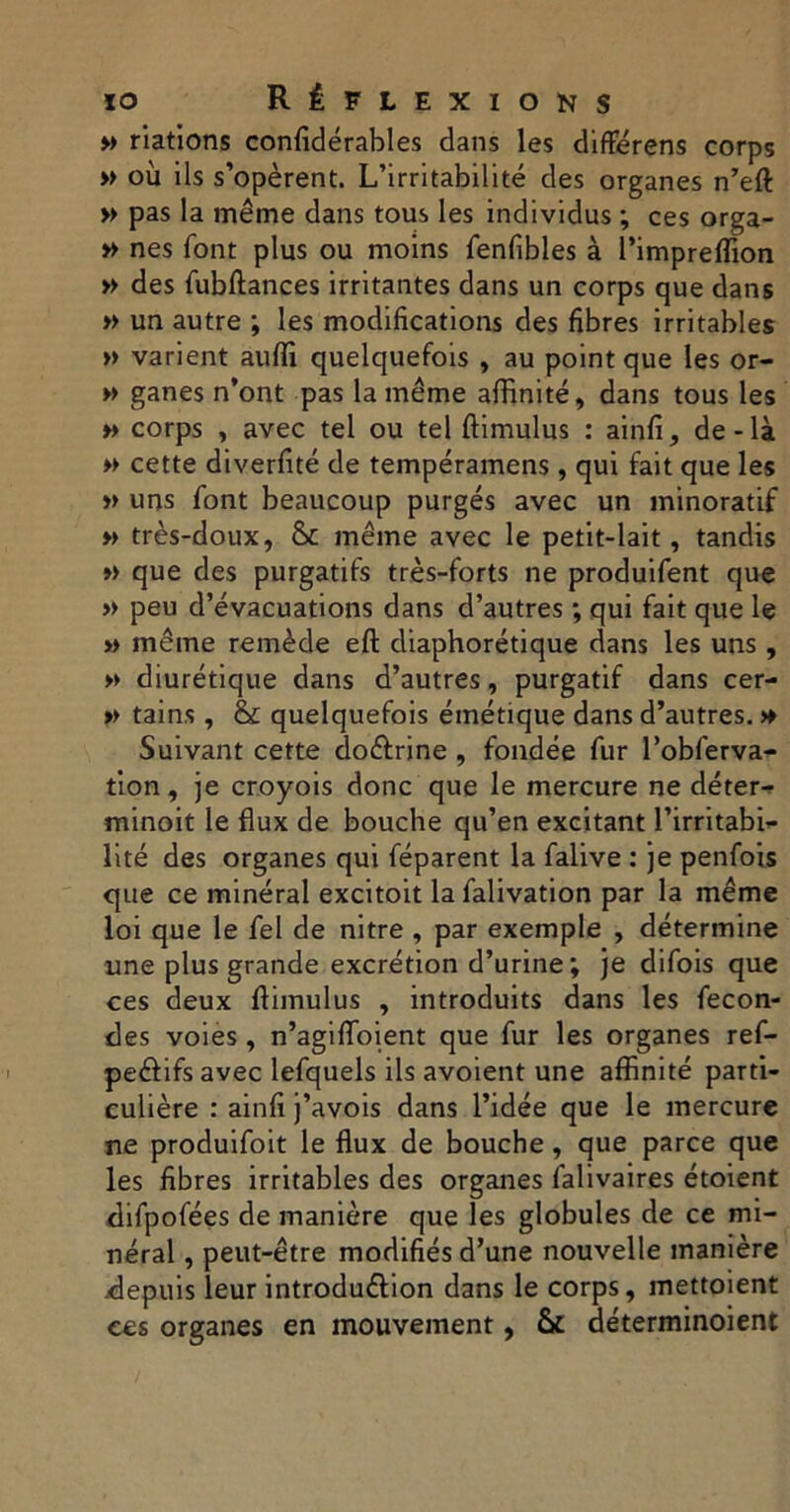 » nations confidérables dans les difterens corps » où ils s’opèrent. L’irritabilité des organes n’eft: » pas la même dans tous les individus ; ces orga- » nés font plus ou moins fenfibles à l’impreffion » des fubftances irritantes dans un corps que dans » un autre ; les modifications des fibres irritables » varient auffi quelquefois , au point que les or- » ganes n’ont pas la même affinité, dans tous les » corps , avec tel ou tel ftimulus : ainfi, de-là » cette diverfité de tempéramens, qui fait que les » uns font beaucoup purgés avec un minoratif » très-doux, & même avec le petit-lait, tandis » que des purgatifs très-forts ne produifent que » peu d’évacuations dans d’autres ; qui fait que le » même remède eft diaphonique dans les uns , » diurétique dans d’autres, purgatif dans cer- » tains , & quelquefois émétique dans d’autres. » Suivant cette doéfrine , fondée fur l’obferva- tion, je croyois donc que le mercure ne déter-p minoit le flux de bouche qu’en excitant l’irritabi- lité des organes qui féparent la falive : je penfois que ce minéral excitoit la falivation par la même loi que le fel de nitre , par exemple , détermine une plus grande excrétion d’urine; je difois que ces deux ftimulus , introduits dans les fécon- dés voies, n’agifloient que fur les organes ref- peéf ifs avec lefquels ils avoient une affinité parti- culière : ainfi j’avois dans l’idée que le mercure ne produifoit le flux de bouche, que parce que les fibres irritables des organes falivaires étoient difpofées de manière que les globules de ce mi- néral , peut-être modifiés d’une nouvelle manière depuis leur introdu&ion dans le corps, mettoient ces organes en mouvement, & déterminoient