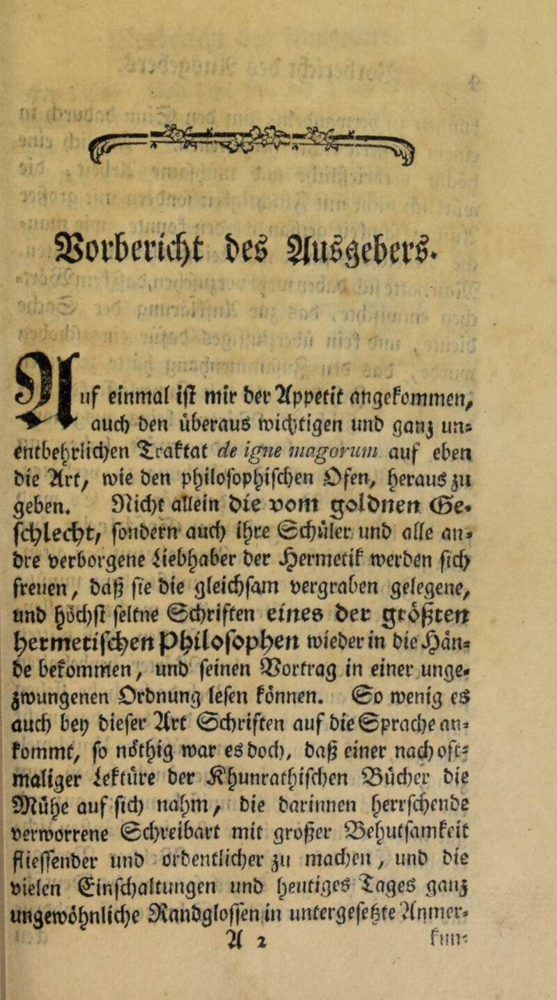 3>ov6ei:((^t Slulgetei’ö* I uf einmal ijl mir ber^lppefi’f nngefommen^ “1^ ^ öucf) ben überaus mictiti^en unb ganj ua» entbebriidjen ^raffaf de igne mcigonim auf eben bi'cTlVf/ mteben p^i(ojbp^ifd)en Öfen, heraus 511 geben. 9^id)f allein Hc vom ^olbneit (Be* fc^lec^t/ fonbern aud) i^re 0cbwler unb alle an* bre Perborgene iieb^aber ber .^ermcrif werben fid> freuen, baf? fie bte gfeicbfom pergraben gelegene, unb §üd)j] felfne @d)riffen etitee bet gro^tett ^etmetifd^ettP^ilofop^eri mieberin bic.5dn* bc bcfommen, unb' feinen 125orfrag in einer unge- zwungenen örbnung lefen fbnnen. 0o wenig eS aud) bep biefer llvt 0d)riffen auf bic©prad)ean* fommf, fo ndt^ig war esbod), ba^ einer na^oft« maliger ieffüre ber .^^unrafbifdjen 35üd)cr bic Syjü^e auf'fid) naf;m/ bie barimien fierrfc^enbe Perworrene 0d)reibart mit großer S5e§ufjamfeiC füeffcnber unb orbentlicper 51? modjen, unb bie Pielcn ^infd)altungen unb l;eufiges ^ageS ganj ungewöbnlic^e fKanbgloffen-in untergefebte ,?lnmcr*