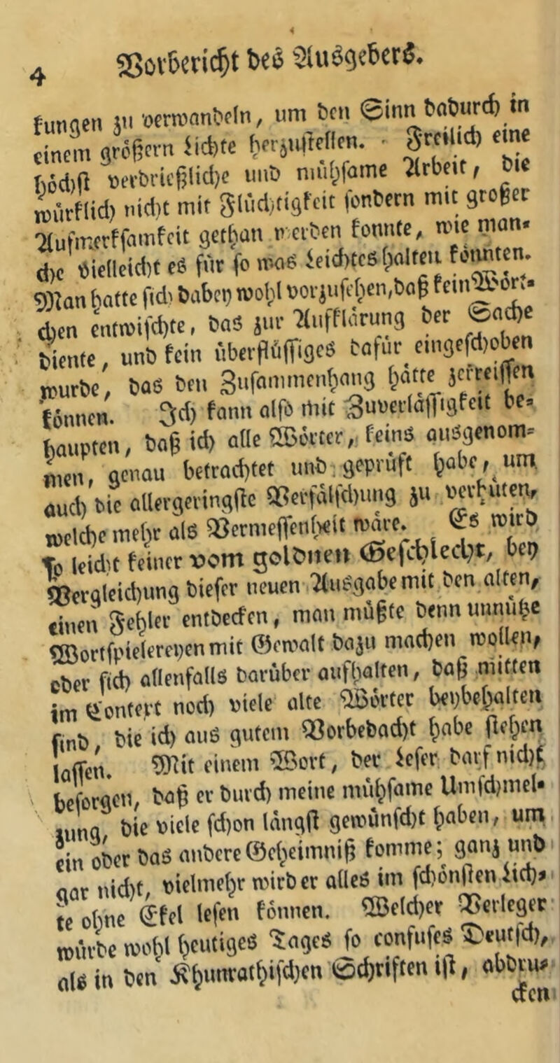 tunnen ä wTOan&dn, um ben ©inn baburd) in cincni gretjern iid)tc IwrjtMtellcn. • S«'*'* eme LJlid) t.i*t mit glüclitigfeit (bnbetn mit gtofee Tlufintrffnmfcit getrau u.eibcn fonme, me man- d)c «icllcidtt tS füt fc Vti06 Seid)tc6(palmi WJan bottc fi* bubci; roold uoi}uft(jcii,b<i^ tem^'or^.* ^en cnm)ifd)te, baS ji»' ticiitc, unb fein .'iber|1üffigc« botur emgefd)cb n K,utbc, bas bfu Sufammonbaug ■fönnen. 3d) fam. «Ifb mit SuucilalTigf«' b'“ bauuten, boß id) olle ®C'«cr,. feinä ouägcnom. ^„n, genau bctrad)fct unb , geprüft ^abc, um ud, bic aUevgevingßc tBer^fd.uug ä« PKvbutem meldicmthtals S8crmcffcn(«lt luarc. C« n»cb To leid't feiner vom golöiten ®efcljtecbt, bep Wglcidjung biefer neuen 2tu«gabemit ten al«n, tineil Sebler entbeefen, mau müßte bennunnube «ffiortfpielerepenmit ©eroalt baju mad)en rooilen, ober fid) adeufallS barübev anflwlten, baß mitten L kontert nod) viele alte «JBÖrtec bepbeßalten finb bic id) ouS gutem 18orbebod)t fiabe (leben loficn. <'i'’tm 5ßcvt, ber Sefer bavf nid){ ' heforgeu, baß er buvd) mciuc müßfame Umfdjmcl* bie »icic fd)on Inngß getuünfdit ßabeu, um ein ober baS onberc ©cbeimniß tonmic;^ ganj unb nur nidit piclmebr mirb er alles im fd)ön(lcn lid)> fe obne €(el left tünnen. ®e!d)er QScrleger tpilrbc moM (jeutiges 50005 fo eonfufcs ®eut|d), nISin ben Äbunratbifd)en ©djtlftcn l|l, abbrm