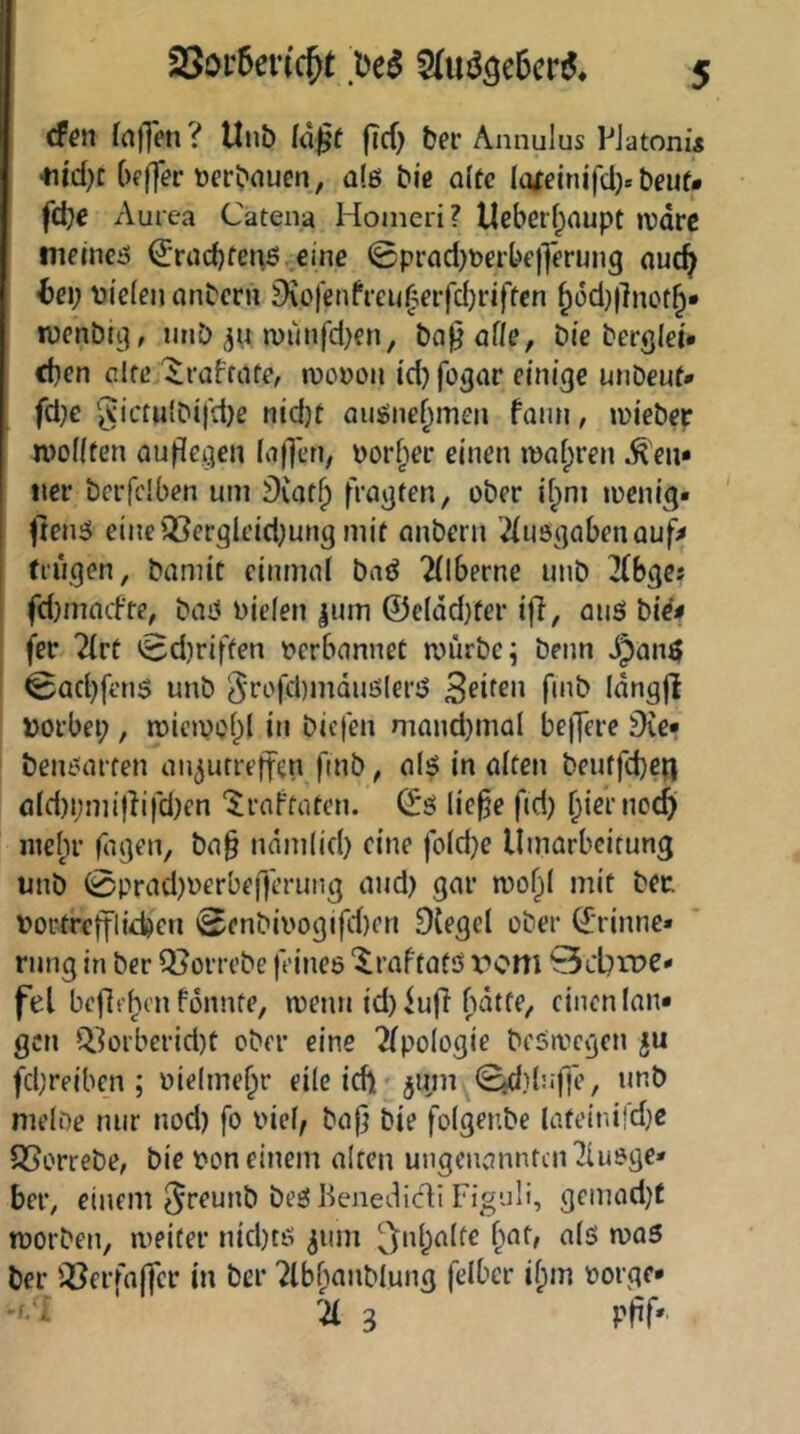 cf^n faflen ? Unb (ä^f flcf) ber Annulus PJatoni« •nid)t {)fffer Dcrbouen, als bic a(tc Ki|einifd> beuf» fd;e Aurea Catena Hoineri? Ucberf^aupt »vdrc nieincö €’rüd)fen6 eine 0prad)Derbe)]erung ouc^ be\) t)ie(en nnbcrn 9\ofenfi-ei<^eifd)riffcn ^üd}|]not^* wenbi^, imb n)unfd)en, ba^of/e, bie berglei* d)cn cifcj^raffiito wovon id) fogar emjge unDouf* fd}e gictu{bij'd)ß nidjt auionc^meii fami, wiebor tvoKten auflegen (ii|Ton, vorder einen »vafpren Ren- tier bcrfclben um Diafj) fragten, ober if^m wenig« ftenö eine'iCergleid^ung mit nnbern 2iuögabenauf> fingen, bamit einmal baö 2llberne unb 2(bges fdjmacfte, bag vielen |nm ©elddyter iff, anö bi^< fer 2lrt 0d)riffen verbannet würbe; beim JJang 0ad}fen$ unb 5i*i-'fd)mduölerg fviö Idngji vorbei;, wiewol;l in biefen mand)mal belfere Üre* benoarten ai^urreffen fmb, alg in alten beuffd)en aId)i;mijiifdKn '^raftaten. ©g lie^e fid) f;{ernocj)i niel;r Tagen, ba§ nam(id) eine fo(d}e Umarbeitung unb 0prad)verbef)erung and) gar wof;l mit bet Vortrefflie^en 0enbivogifd)en 9{egel ober ©rinne» rnng in ber Q^orrebe feines ‘^raftatö x^om Scbxve« fei befielen fonnte, wenn id) iufi bdtfe, einen lau* gen Q.^orberid)t ober eine ^Ipologie beöwcgen ju fdjreibcn ; vielmef;r eile ich'jum 0d}bifle/ unb nielDe nur nod) fo viel, ba|j bie folgenbe lateinifd}C SSorrebe, bie von einem alten ungenannten^iusge« ber, einem ^f^unb bfc’g Beiiedicli Figuli, gemadjt worben, weiter nid)tg ^iim 5nl)alfe [mt, als was ber iCerfaffer in ber ?lb[ianblung felbcr il;m vorge* -f/^ 21 3 pff'