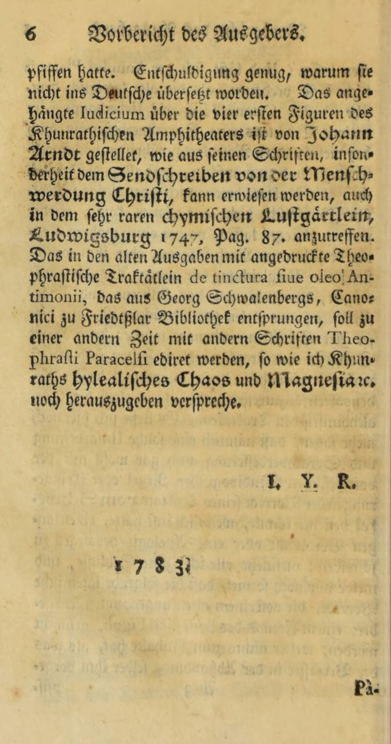 pfiffm ^atte, (5nffd)ufb{g»mg genug^ warum fie ntd)t i'ng J)auffd;e überfe^t worbeiu S)aö ange* ^dngtc ludicium über bic t)ier er||en 5‘iswren Deg ^^u»iratf)ifd)en 2Cmp^itbcaferö i)i »on jot^anit 2(mÖt gefteUet^ wie auö fernen @d}riffen, infon* öem Qenöfc^ceibeit rofi oet tHenf^b» XPerÖUitg erliefen werben, and) in Dem fe^r raren jLil|igactleirr> ÄubxDigöbucg 1747, ^^ag. 87. anjmreffen. iDaö m ben alten 2(uögaben mit angebrucFte'^fieo« p^ra(lifd)c '^raftdtlein de tindura fiue oieo;An- timonii, baö au5 ©eorg ©cl)walenbergsi, Qlono? titei 3U Sficbf^lar ^ibltotf^ef entfprungen, foll ju einer anbern anbern ©d)riffen Theo- plirafli Paracelfi ebiret werben, fo wie id) raf^ö bv^caltfcbeö Cb^oö unb nidSittJftaw* iiod; §erau$5U3cbeti pcrfprcd^c* I* Y, R. I 7 S ii Pi.