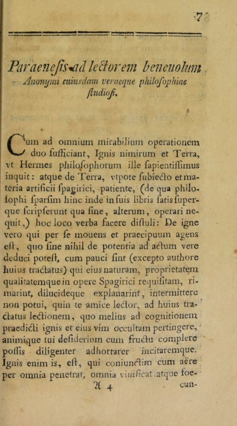 ParaeneßS'^d le clor ein beneuolmn Anonymi cnimdam veroeque philofojphm ßiidloß^ C^uin ad oinnium mirabiliuni opcrationcm * duo fufficiant, Ignis nirnirum et Terra, vt Hermes piiilo^ophorum ille fapientüTimus iiiquit: atque de Terra, vtpote fubiedo etma- teria artificii fpagirlci, -patiente, (de qua philo- lophi fparfim hinc inde infuis iibris latisfuper- que fcripferunt qua fine, aiterum, operari ne- quit,) hoc loco verba facere difiuli: De igne vero qui per fe mouens et praecipuuin agens efi, qiio fine nihil de poteiitia ad acdum vere deduci potefi, cum pauci fint (excepto authore hulus traclatus) qui eiusnaturam, proprietateiii quaiitatcmquein opere Spagirici requifitam, ri- marint, diliicideque expJanarint, intermittere non potui, quin te amice ledor, ad huius tra- ’ ctatus ledionem, quo melius ad cognitioneiu praedidi ignis et eius vim occultam pertingcre,' animique tui defiderium cum frudu complere pofiis diligenter adhortarcr mcitaremque. Ignis enim is, efi, qui coniundim cum aere per omnia penetrat, omnia viui/icat atque foe- • 4 tun-