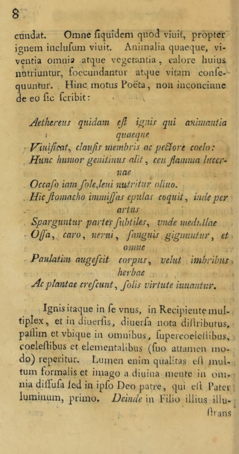 cniidat. Omne fiquideni qnod viuif, proptcr' igiiem inclufum viuit. Aiiiinalia qiiaeque, vi- ventia omnia atque vegetaiitia , calore huiui natriuntur, foccundantui atque vitani conle-“ quuntur. Hinc motas Foeta, non inconcinnc de eo fic fcribit: Aethereus quidam cß i^nh qui ammantla I quaeqne. r Vimfioat^ claiifn membris ac pe&ore coclo: Htinc huniov geiiitimis nlit ^ cciißaniiua litccr- nae . Occafo iam folejeiii nutntiir olluo. . Hicßomaclio imniiß'as cpiilas coquit^ imieper artus . Spargtiniiir partesßibtiles^ vnde medidlae - Oß'a^ caro^ tienii, fanguis gigniiutitr, et omnc Paiilatiin augefeit corpns^ velut imbribns hct'bae Ac plantae crefeunt^ foHs virtute iunaniur, Ignisitaque in fe vnus, in Recipiente mul- tiplex, et in diuerfis, diuerla nota di/hibiitus, pallim et vbique in omnibui', fupcrcoelcilibus, coelertibus et elemcntalibüs (fuo atfamen mo- do) reperitur. Lumen enim qualitas dl mul- tum tormalis et imago a diuina mente in (.)m- nia dilTufa led in ipfo Deo patre, qui dt Fatei' luminum, primo. Dcinde in Filio illius illu- Hi ans
