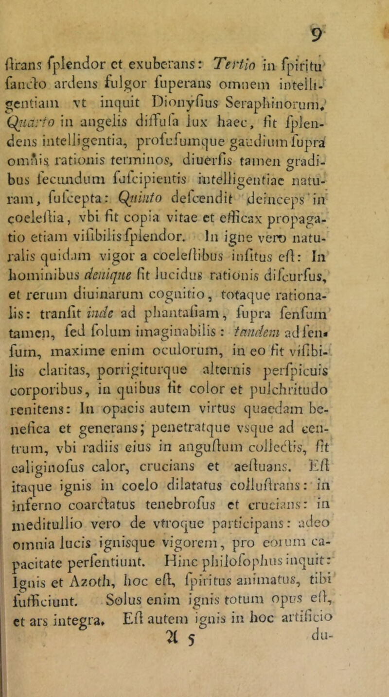 Orans fplendor ct exuberans: Tertio in fpiritu' fando artiens fulgor luperans omnem intelIi-‘ gcntiain \t inquit Dionyfius Seraphinorum* Qiiai io in angelis clifTufa Jux haec, fit fplen- dens inteliigentia, prolufuinque gaudium fuprä omnis rationis terminos, diuerfls tarnen gradi- bus recimdum fufcipientis mteJligentiac natu- rani, fulcepta: Qtiinto delcendit deinceps'in coeielba, vbi fit copia vitae ct eflicax propaga- tio etiam viiibilisfplendor. ln igne vero natu- jalis quidam vigor a coeieflibus infitus eA: In iiominibui’ denique fit Jucidus rationis difcurfus, et reriim diuinarum cognitio, totaque rationa- lis: tranfit zWt; ad phantafiam, fupra fenfum' tarnen, fed foluin iinaginabilis : tnndem furn, maximc enim oculorum, in eo fit vifibi-* iis claritas, porrigiturque altcrnis perfpieuis corporibus, in quibus fit color et puJehritudo renitens: In opacis autem virtus qnaedam be- nefica et generans; penetratque vsque ad een- trum, vbi radiis eins in anguAuin colledtis, fit caliginofus calor, crucians et aefiuans. Eil itaque ignis in coelo dilatatus colluArans: in inferno coarclatus tenebrofus et crucians: in ineditullio vero de vtroque participans: adeo oinnia lucis ignisque vigorem, pro coium ca- pacitate perlentiunt. Hinc pliiiolopiius mquit: Ignis et Azoth, hoc efL, ipiritus animatus, tibi iutficiunt. Solus enim ignis totum opus elf, ct ars Integra» EA autem ignis in hoc artificio 71 5