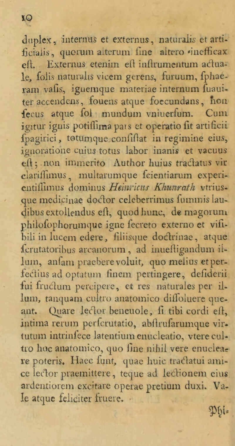 duplex, internus et externus, naluralis et arti- iiciaiis, quorum aitcTum fine altero'incfficax eil. Externus eteniin eil inflrumentuin ac'hia- le, foiis naturalis vicein gerens, furuum, fpJiae- rani vafis, iguenique materiae internum fuaui- ter accendens, fouens atque foccundans, iion fecus atque fol munduin vniuerfum. Cuai ij^^itur iguis potiffima pais et operatio fit artificii fpagirici, totumque confidat in regimiiie eius, ignoratione cuius totus labor iuanis et vaeuus eil j non immerito Author Iiuius tradatus vir clarilfimus, multarunique feientiarum experi- cntilliinus dominus Heinriens Khimrath vtrius- que medicinae dotflor celeberrimus riunmislau- dibus extolleiidus efl, quod huiic, de magoiuni philofophorunitjue igne fecreto externo et vifi- biii in lucem edere, llliisque docflriiiae, atque ferutatorihus arcanorum , ad inuelligandum ii- lum, anfam praebere voluit, quo melius etper- lertius ad optatiun linem pertingere, deliderii iui frutlum perciperc, et res naturales per ii- lum, taiiquam cultro anatomico dilloluere qiie- ant. Quare ledor beneuole, 11 tibi cordi eil, intima rerum perferutatio, abllrufarumque vir- tutum intriiilece latentiumcnucleatio, vterecul- tio hoc anatomico, quo line nihil vere cnuciea- re poteris» liaec funt, quae huic traedatui ami- ce let%r piaemittere, teque ad leclionem eins ardentiorem excitare operae pretium duxi. Va- le atque feiieiter Irueie.