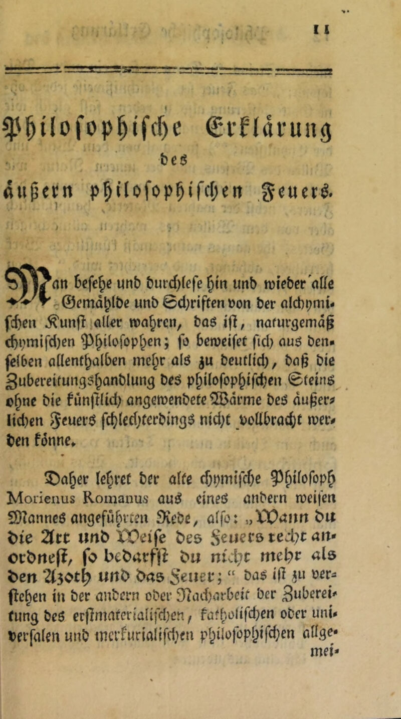 ^^ilofopl^ifcf)e €*i’nai'uiig t) e ö äußern p^ilofop^ifcf^eit .geuer^. Sefe^e unb burcOlefc^tn imb nji’ebcr'nUe unb ©d)riftcn»on bcr nlcbbmi- fd)en ^unff al(«r wahren, boö i|], nafurgemd^ d)i;niifd)ßn 9^^{lofopf;en; fo Semcifet ftd) nuö ben- fclben ciücnt^ülben mcf;r ülö gu beutlid), ba§ bic 3ubcreifun.g5f;onblung bfS p^ilofop^tfdj^n <£teing c§nc bie funjtUd; ongewenbefe ©drme beö du^er? Iid)cn fd)(ed)fcrbingö nid;c Pollbroc^)t n?a> ben fdnne* ^a^ev ber alte cf)pmtfcf)e ^^Uoi'op^ Moiienus Romanus üu^ cineö anbern njeijcn SOZonncö «ngefu^icm Siebe ^ ö(|o: „XOiJim bu t)ie 2(rt tmö XX^eife bes S^uerö tcdjt an» ocbrtefi, fo btbarfjl b« nid;c mci)v als ben U$oti) uitb brtö f>c^cn in ber öubet-n ober Sindjaibci'f ber Büberei^ tung bc6 erftnmtevialifcl)en ^ tüfholifd)en ober uni* terfden unb tncrfurialifd^en pf;iIo)öpl)i'fd;en aHge* mei»