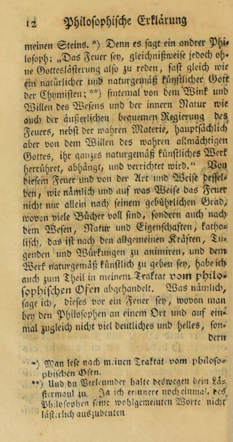 ^]3&itofop^ifc^)c (SvflavunQ meinen 0feinß. 5)enn eß fagt ein onbrer (ofoph; „X)nß gleid)nign)eife jcöod} o^. w. ©oflccdäflei'ung nlfo rrbcn, fajl 3‘cid} wie ein natürlid)er unb nafnrgemd^ fünrrlid)ec &ott bei-di^inniften;**) fintenmi Don 6fnr*S5inf unb 'iXöiilcn bee ®rfenö unb ber innern 97atur mie öud) btr dugerlid)eu beguemcn 9vegierung beS geuerß, nebfl ber mobrcn 'iÜtaferie, {^auptfdd)lid) aber Don bem ^ßiilen beß mcifpren af!mdd)tigcn ©ettcß, i^c ganjeß naturgemd|? frinftlid)eß ®erf f^crrii^rct, ab^dngf, unb Deirid)fct mirb.“ SSou biefem Revier unb Don ber ?(rc unb ^>eifc bef]e(«» ben, wie ndmlid) unb auf maß QÖeifc baö ^-cuer nid)f nur allein nad) feinem gfbul>rlid)en 0rab, moDon Diele '’:öud)er Doll fmb, fonbern oud)'nad) bem ®efen, 97afm* unb ©i9enfd)arfcn, farbo^ lifd}; baö ijl nad; ben alfgemeinen ^rdften, genben unb ^Bürfungen ^u nnimiren, unb bem '•il'erf n'atuvgemdf; funfllid) ju geben fen, and) juin tl/ii in meinem-'^raftar v^oiit p^ilo- (opd;i'fcl;crt Ofen abgebanbelr. ^aß ndinlidv fage id), biefcß Dor ein J^euer fen, moDon man bei; ben ^bilofcpben an einem Crt unb auf ein- mal iugleid; uid}t Diel beutlid)cs unb beließ, fern. bern - *) ^?an Icfc nad) mänen ‘Iraffat vom pbtlofo^ ' pbtfd^eit d'frn. **) Unb bii Sß(rlouniber balfc bcßa'ogen bein £as frcnnaul lU- 'd) erinnere nod) cinma', eeß, »i^bilcfopbcn rotne ineblgcnicinfcu ÜBorte nid)t' Idl^rltd) außjUbciiUii