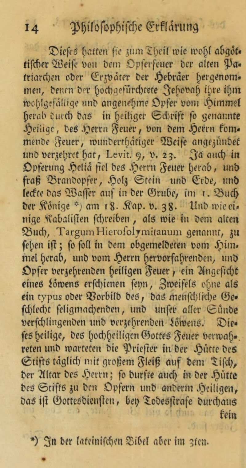5!)icf(’ö fvUfen fse jnm iljci'l um’c ivo^f at^goN ({fdm* ©eifc \}on bfin €>p|Vrfcucr bcp alten fciarcl}en ober (Er^Vöter ber Hebräer l^erqenom* iren, benrn ber ^ocl)qerurd)rete ^eboPo^ ihre d;in njo^lgefaliige nnb angenefpme Opfer poni ^erah curd) boö in ^eiliger 0(trift fo genannte Jpeiiiqc, beö .^;»errn ^euer f Pon bem ^errn fom* menbe ^^eucr, rounberrlpdfiger 5öcife angejunbef «nb pcrjelprct ^atf Levit. 9, l>. 25. and} tn Opferung Jpeltd pcl beö .Iperrn 5ener Ipernb, nnb fraß ©ranbopfer, Jpol^ 0fein nnb €rbe, nnb ieefte baö ■ilBajfcr auf in ber ©rube, itn i. '3ud> ber 5V6nige am i8- Ä^p. P. 38. tinb ipieci» nige H'abaliflen fd)reiben, alö mie in bem alten ^ud), TarguinHierofoljmitanum genannt, fet;en iß; fo fofl in bem obgemelbcten Pom ^^im* mel ^crab, nnb Pom *^errn Jerporfo^renben, nnb Opfer Perjei;tenben ^eiligen 0euer f ein 2(ngeficbC eineß lorpenß erfd)ienen fei;n, PyPC ein typus ober Q5orbilb beß f baß menfd)lid)c @e* fd}led)t fcligmad}enben, imb nnfer aller 0unbc perfdjlingenben nnb Pcr^efprenben idmenß. 2)ic* feß ^eilige, beß l}od)^eiligcn©otfeß ^ener pcrn?a^*. reten unb iparfeten bie ^rießer in ber Jjurtc be$ 0tiffß tdglid) mit großem 5'leiß «»f t)em tifd;, ber ?llfnr beß ^''eirn; fo burfre oud) in ber .^utte beß 0tiffß ben Opfern unb anberm dpciligen, baß iß ©orteßbienßen, bei; ^obeßßrafe burd)auß fein *) ber bUcinifd)^ SSibel aber im 3fcn.