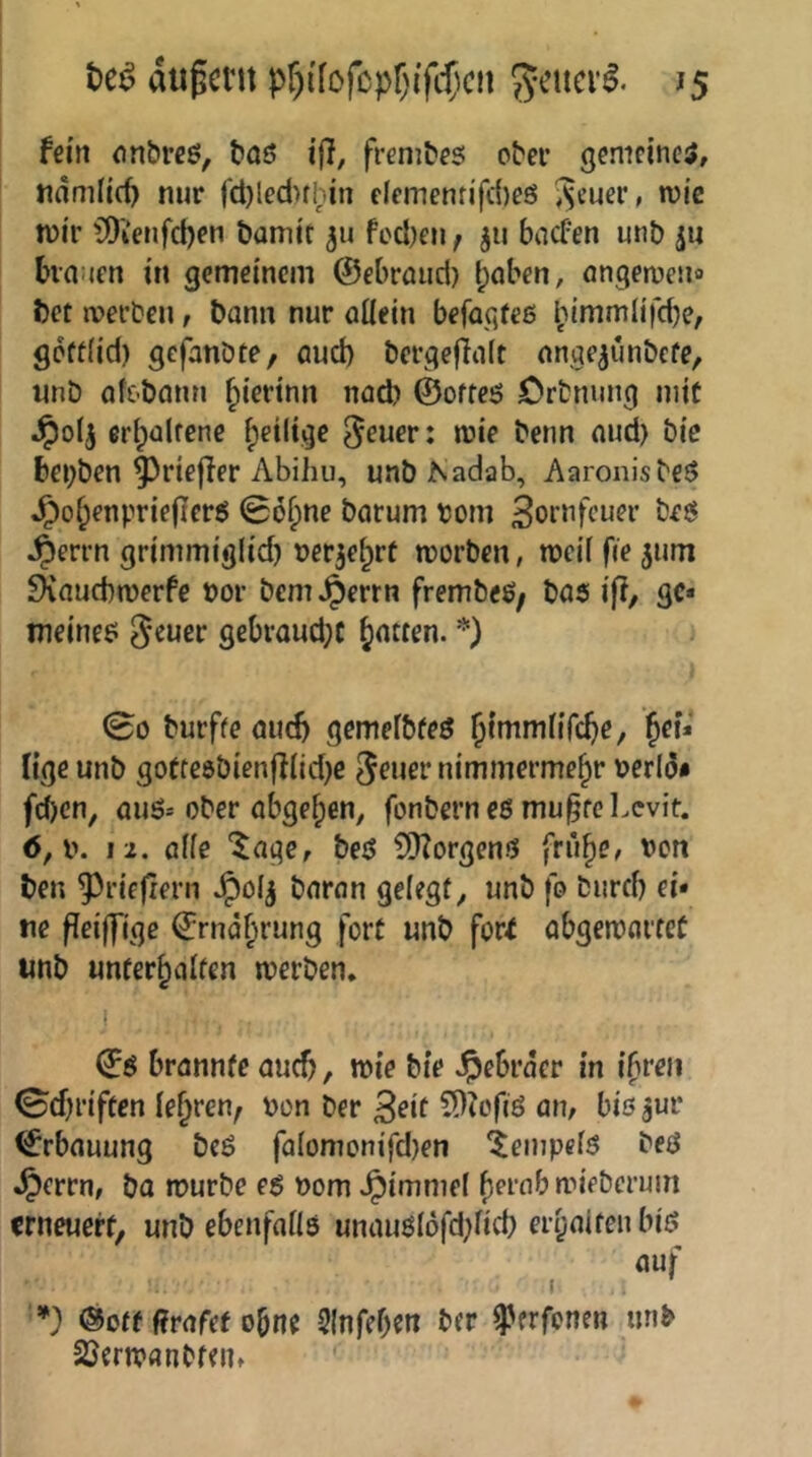 äußern pf)i'fofcpr)ifd)cn geuev^. j5 fein onbrcö, bas i(}, frenibfS ober gemeines, tidmiid) nur fct}ledHbin clcmentifcbeö ^euer, wie mir ?0ienfd)eu bamir fL'd)en; jii baefen unb ju bva:jfrt in gemeinem ©ebraud) Ipaben, angemeiic bet tverbeu, bann nur aüein befagfeß l;immlifcbe, gcft(id) gefanbte, aud) bcrgeflait ange^unbefe, unb afC'bann ^ierinn nach ©ofteß Ortnuug mit ^olj erlpültene ^eilige mie benn aud) bic bei)ben ^riefler Abihu, unbKadab, Aaronisbeß ^of;enprie(Icrß 06^ne barum tont Bornfeuer beß ^errn grimmig(id) ner^e^rü morben, mcif fie jum ^auebmerfe »or bem ^errn frembeß; baß ifi, gc* tneineß gebraud)C Ratten. *) ; 00 burffe auch gemeibfeß j^mmüfe^e, lige unb gotfe6b{enjl(id)e ^euer nimmermehr t>erld* feben, außs ober abgehen, fonberneß mu^fcl.evit. 6,i\ 12. alle “^age, beß ?*)Zorgenß frühe, \)on ben ^riefiern J^olj baran gelegt, unb fo burd) ei- ne fleiffjge ©rndhrung fort unb fori abgemartet unb unterhalten merben, ©ß brannte auch, mie bie Hebräer in ihren 0cf)riften lehren^ oon Der Beit ?D?ofiß an, bis juv ©rbauung beß fa(omonifd)en ^empefß beß ^errn, ba mürbe eß nom Jpimmef herab mieberuin erneuert, unb ebenfatls unaußl6fd)fid) erhalten biß auf ’*) ®otf f?rafef ohne Slnfehen ber ^erfenen unb SJermanbfen, '