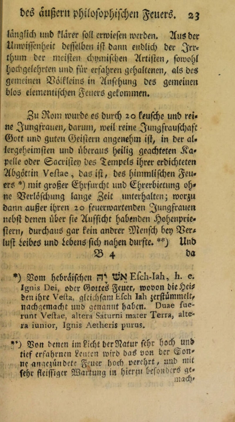 fangfi6 unb ffdrer foll crmkfen werben. 7(uöber llnn’iffcn^eiü bejielben tfl bunu eiib(id) bei* ^rrc tf;um ber mctflen cl)^aiifct)en ?(rti)]en, {loct'gefe^rfen unb füi* erfaf^ren ije^affenen, ö(ö bes gemeinen Q56ificinö in ‘2(nfe^ung bcö gemeiucu blos elemenfifdjen ?5<.Hier6 gefommen. Su ^toni mürbe c6 burc5 20 feufrf)e unb rci« ne 3^ungfrauen, barum, meil reine 3ungfraufd)nfC ©oft unb gufen ©eiftern ongenebm i(I, in ber öU lerge^eimflen unb uberauö ^eilig geac^fefen ^a* peile ober (gacriltci; beö '^empeiö i^rer crbic^teten 2(0g6ttin Veßae, baeifi, beß fn’mmlifcben Jeu« crß *) mit großer ©^rfiud)t unb €§rerbicfung nc Q5erl6fd)ung lange S^iC unfer^alten; roor^u bann au§er i^ren 20 feuermarfenben Jungfrauen nebft benen über fie ‘2(uffid)l ^abenben ^ofienprie« flern^ burebauß gar fein anbrer CÖ^enfd; bep ^er# iuff ieibeß unb iebenß fid) nol;en buifte. Unb 4 ♦) 95om bebrdifeben TTNEfch-Iah, h. e. Ignis Dei, ober ©oftcß Jener, »ooon bieXpei# ben ihre Vefta, glcid)fam tfeh Iah jerüünuneltr nacf)9cniad)t unb genannt haben. Duae fue- runt Veftae, altera Saturni mater Terra, alte- ra iunior, Ignis Aetheris purus, ■ **) SSon benen im Picht ber5?afur febr f)od)^unb tief erfahrnen Peutert mirb baß üon ber (i£;on« ne anacumbetf J^uer hoch J?erel)rf, unb nuf febr peiffiger SBaftnng in bitnu befonberß