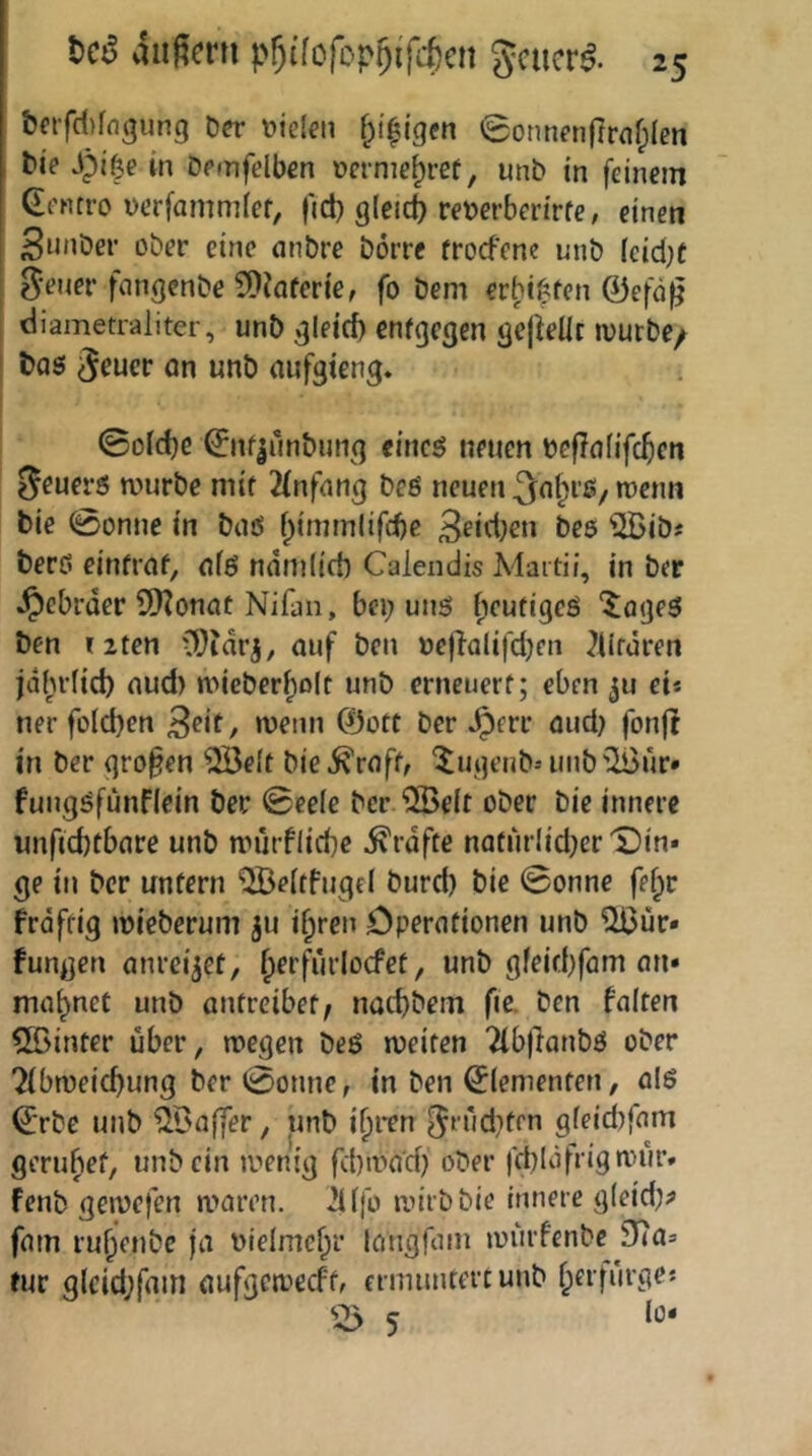 t)a’fd)fflgung Der Dielen f^i$(gcn 0onnenßrflf;len tie J)i|e in Demfelben Derme^ref, unD in feinem Q^entro uerfammief, fid) gleich reDerberirfe, einen SunDer ober eine nnbre Dörre froefene unD (cid)f ^•euer fangenDe 9)iafer{e, fo Dem erbififen 0efü^ diametraliter, unD ^leid) entgegen gejielir mürbe/ ' t)as an unb aufgieng« ©oid)C &rf|ünDung eincö neuen Deßnfifc^en Sauers mürbe mir Jfnfnng beö neuen Snt^rßy menn Die @onne in Dnß f;immlifd)c 3fid;en Des ^[BiD« Derö einfraf, nfß namlicD Calendis Maitü, in Der •^ebrder 9Koncic Nifüii, bei; unß fieutigeö '^^ögeß Den i2ten O^idr^, auf Den Deßolifd;cn ?Ufären jdfudid) aud) mieber^olt unD erneuerf; eben ju ei« ner fo(d)en wenn 03ott Der ^err aud; fonfi in Der großen ^elt Die i^raff, Xugenb-- unbilBur» fungöfünflein Der ©ee(e Der '5Beit oDer Die innere unftd)tbare unb nnirflicbe Grafte nafurlid;cr'Din* ge in Der unfern QBeitfiigel Durd) Die ©onne fef;r frdfrig mieberum ju i^ren öperafionen unb ^ur* fungen anrei^ef, {lerfurlocfef, unb gfeid)fam an* mahnet unb antreibef, naeßbem fie. Den falten hinter über, megen beö meifen Tlbflanbö ober ^ibmeießung ber©onnc, in Den Elementen, al6 ^rbe unb ^Baffer, unb i^ren ^rudifrn gleidifnm gerubef, unb ein menig fd)mad) ober fdildfrigmur. fenb gewefen maren. 2i(fo mirbbie innere gleid;? fam ru^enbe ja Dielmef^r langfam luurfenbe fJia» für g(cid;fam aufgemeeft, ermuntert unb f;erfurgej '-5 5 Io-