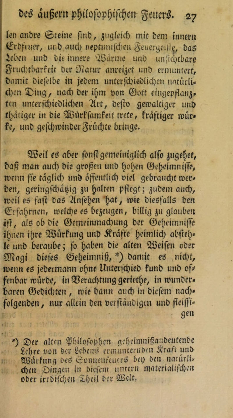 fei) anCre 0tei'ne finb, j'igfeid) mit bem inncm ^■rb|Vuer, ur.b auct) neptumj'cben ^'euergeill^ ba$ ieben unb bie innere 'ii5ürme imD unfuiKbarc Srnd/tbarfeit ber 07ötur nnrci^et unb ermunterfr biimit biejVlbe in jebem untci{ct)ieb(id)en natürlü ct}en 5)ing, norf) ber i^m bon @otf cin^epfianj- ; tcn unferrd)ieblicl)en '2lrt, bejio getbültigcr unb ; t^dtiger in bie ®«rfl'nrnfeit trete, frdftiger muc* Uf unb 9e{cl}n)inber3nui}te bringe. ?fi?ei( eö öber fonfT^emeini^fid) affo ^uge^ef, b(3^ man auch bie großen unb ^of^en ©e^eimniffe, mcnn fte tdglid) unb offentlid) viel gebrandet roer* ben, geringfd)d|ig ju galten pf^egt; jubem and;, meil eö faji taS ilnfebien ’f^at, mie bießfaüö bcn €‘rfaj)rnen, meicbe es be5eug€n, biflig ju glauben i|i, als ob bie ©cmeinmacbung ber ©ebeimniffe i'jinen if^rc ^iirfung unb Kräfte f;cimlid; ab)le^* Ic unb beraube; fo fpaben bie alten 2Beifen ober WldQi biefeS ©e^cimni§, *) bamit es nid;f, menn es jcbermann of)ne Untericbieb funb unb of^ fenbar mürbe, in Q3erad)tung geriet^e, in munber* baren ©ebid)ten , mie bann oucb in biefem nad;» folgenben, nur allein ben Pci ftdnbigen unb peijfi* gen *) 2)er alten 'T’bilofopben gebcinini^anbeufenbc £ef;re non ber Gebens ermunternben itrafc unb flBüifung ocS ^äonnenfeuerS bei; ben narürli* d)tn =Dingcn in biefent untern niaterialifd)en ober irrbird;cii 2l;cil ber 5SBclt.