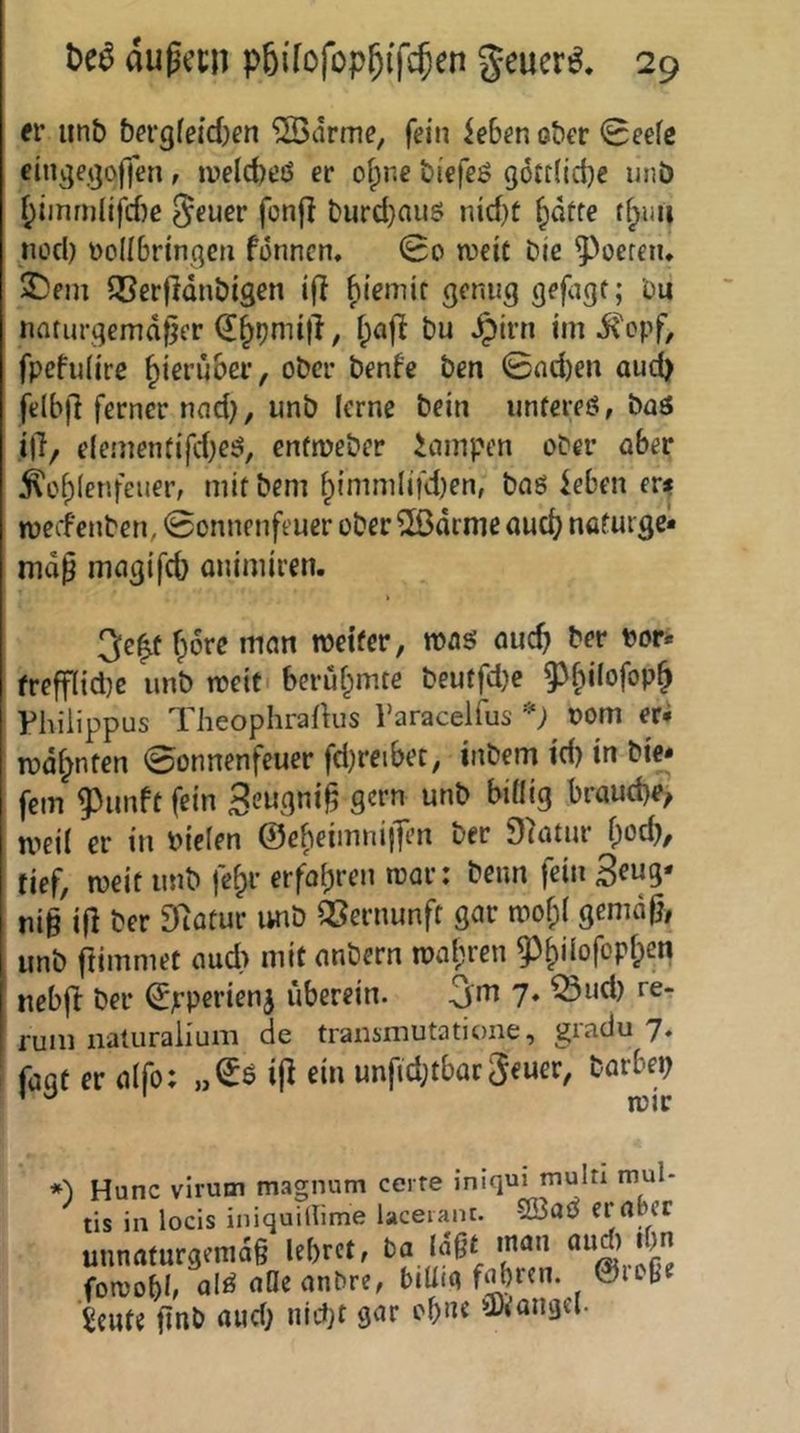 er unb &ergfe{d)en ‘23drme, fein iebenober 0eefe einge.ijoffen, irelc^eö er oipr.e biefeö g6tt(ict)e unö ^iinm(ifcf)e geuer fonjl t'urd}auö nid)t |)düfe tf^uu nod) üoIIBringcn formen, 0o iveit Die ^^oeren, 2)em QSerfIdnDigen i(l ^iemir genug gefigf; Du natin-gemdfjcr , f;afl Du ^irn im ii'opf, fpefulire ^ieru&er, ober benfe Den 0nd)en aud) felbfi ferner tmd), unb lerne Dein unfereö, baä i)7/ c(ementifd)eö, enfmeber icimpen ober ober ^of)(enfeuer, mit Dem fpimmlifd)en, baö ieben evs meefenben, 0onnenfeuer ober ^arrne aud^ naturge* map magifcb onimiren. 3e^t fpore mem roeifer, mag ouc^ Der t)or* frefflidje unb meiti berühmte beutfd}e 93^ilofop^ Philippus Theophrafhis Varacelfus '^) oom er* mdl^nfcn 0onnenfeuer fd)reibet, inbem id) in bi^ fern 93imft fein S^ugni^ gern unb bi«ig brauche, meil er in niefen ©e^eimniilen ber Slatur f;odv tief, meit unb fe&r erfo(;ren mar: beim fein 3eug' nig ig ber Statur imb QSernunft gar mo^l gemdpi unb ftiinmet oud) mit nnbern n?a(;ren 93^iiofop5)en ueb(t ber ©pperienj überein. gm 7. ^ud) rer rum iialuraiium de transmutatione, giadu 7. ' faat er alfo; ijl ein unfid;tbürgeuer, barbe^ ’ ^ mir *) Hunc virum magnum certe iniqui multi mul- tis in locis iniquillime lacerant. 5Q3at^ ernpcr unnaturgemdg lebret, ba {dgt inan fomohl, ol^ nOcanbre, biüni fahren. 0ioße icute jinb aud) ind)t gar ebne ü)iangei.