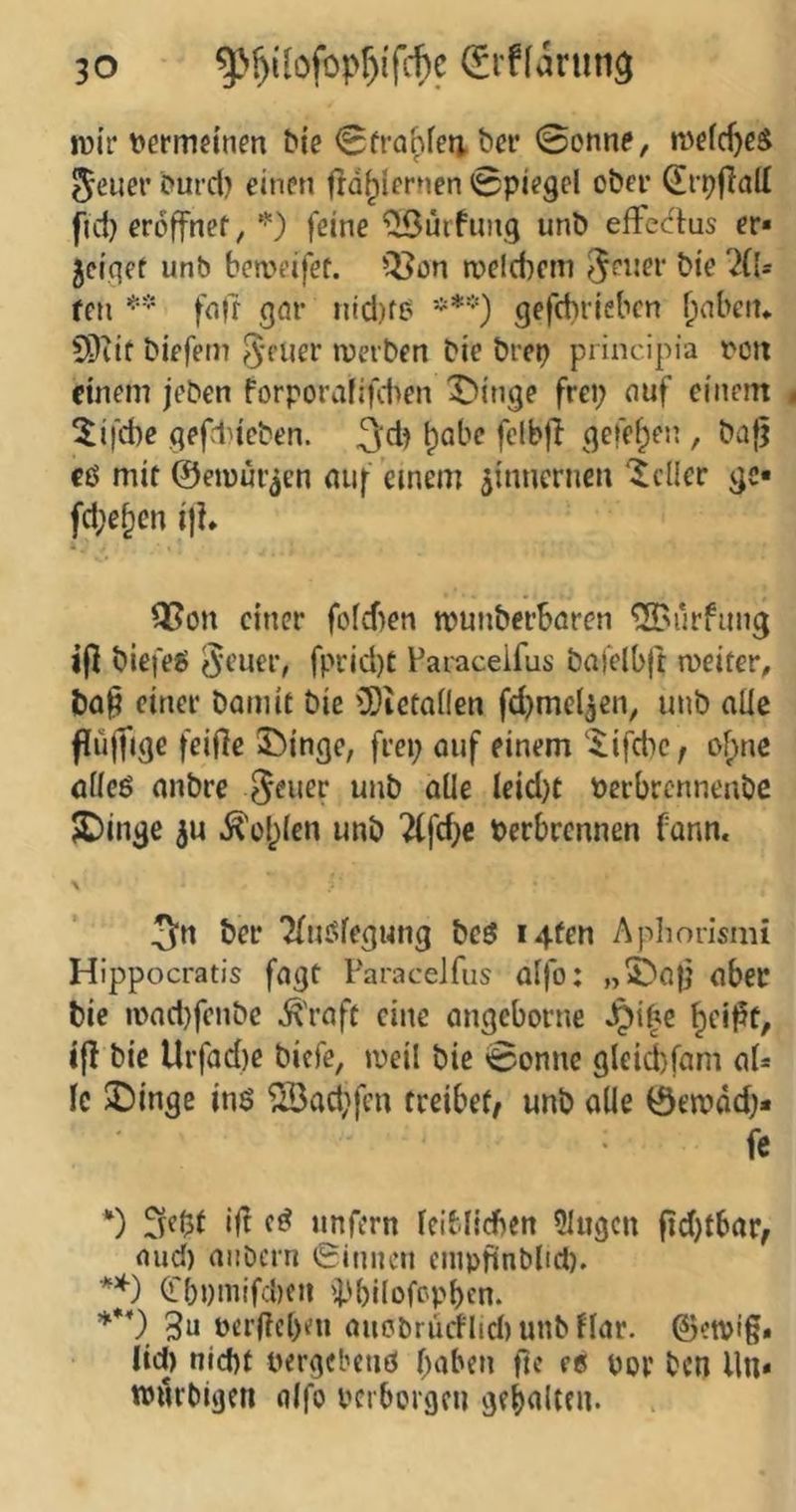n)ir ttermeinm bie 0fra^feti. ba* 0onne, ^euer burd) einen fla^icrnen Spiegel ober (Erpfiall fiel} eröffnet, feine “üSurfung unb effectus er« 5eiqet unb beweifet. Q5ön roeicbem bie 'KU fen fn)t gnr nid)fb gefdirieben ^nbeit* 9?iit biefem 5fuer loerben bie brep principia ocii einem jeben forpora(ifd>en X)itige frei; nuf einem ^ifebe gefd>ieben. b^be felbff gefeben , baff cß mit ©eiüüiäcn nuf einem zinnernen 'Heller ge« fd;ebcn ifh Q5on einer fofeben munberbören ^^urfung ifl biefeß ^cuer, fprid)t Paracelfus bafelbft weiter, bnp einer Damit bie ü)ictonen fd;mc(3en, unb aüe flüffige feiffe Swinge, frei; ouf einem ‘^ifdic; obne nüeß anbre ^euer unb alle lcid)t Perbrennenbe JDinge .^ol)(en unb 2(fd;e Perbrennen fann. Der Tfußfegung beß i4fen Apliorismi Hippocratis fagt Paracelfus aifo: „5Da|i aber bie ipad)fenbc ^'rnft eine angeborne Jpibe iff bie Urfad)e biefe, weil bie 0onnc gleiifam aU Ic 3)inge inß ^ad;fen treibet/ unb alle 0ewdd;« fc *) 3fl5t ijf cß unfern leiMicben Singen fid)tbar/ nud) aiiDcrn 0inncn enipfinbltd). (Lbpniifcbcn 'pbilofepben. 3n Per(?cl)en aitobriicflid) unb flar. ©ewig* (id) nid)f pergebenß f;aben fte «e por ben lln* tPiirbigen nlfo perboigcu gebdlttn.