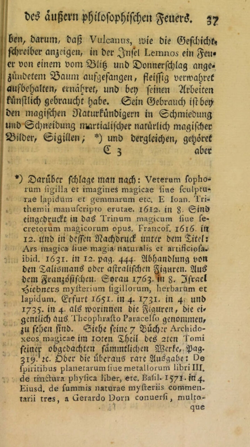 jiBcn, b^ruiTi/ ^a|j Vulcanus, »dic bie ©efd)id)f< j: fdjrcibcr onjcigen, in bev ^nfel Lemnos ein ^cu« ! er oon einem üom 55Ii^ unb J)onnerfct;lQg nnge- ^unDeüem 'iönum nufjjefangen / fieiffig uerira^reC aufbef^lfen, ernnbref, unb bei; feinen 2(rbeifen i funjllic^ gebrnurf/t I;a6e. 0ein ©ebrnud; ijlbci; iben inngife^en jJiaturfunbigcrn in 0cbmiebung unb ©d;neibung iTMirtiaiifd;er naturlid; magifcbec 'Silber, Vigilien; *) unb bergleid;en, gehöret d 3 ober ' *) ©aruber fcblöge man nad): Veterum fopho- rum ligilla er imagines magicae liue fculptu- rae lapidum et gemniarum etc. E loan. Tri- themü maiiufcripto erutae. i6l2. in 8- 0inb cingi'örucft in ba^ Trinum magicum liue fe- cretorum magicoium opuS. Francof. i6l6. itt 12. linb iti bcfTen 9?acbbrurf unter bem ^^itef: Ars inagica liue magia-naturalis et artificiora. ibid. 1631. in 12. paq. 444. 21bf;anblunq pon ben '2a(i6inan^ ober o(frallfd)cn ^iqurcn. 2lu{5 bem 5ranpTiTd)en. 0orau 1763. in 8- I^fcßcl f^iebnets mylterium ligillorutn, herbarum et lapidum. Erfurt 1651. in 4. 1731. in 4. unb 1735. in 4. aiö tporinnen bie gi.quren, bie eU gentlid) auö Theoplnafto Paiacelfo genommen 511 feben (Tnb. 0ief;e feine 7 $ü(^:r Arebido- xeos magicae im lofeil “ibeil bCÖ 2fcn Tomi feiner obgebaebten^ rdmmtiid)cn 5n3erfc,.^ag. 319. K. Ober bie überaiiö rare Siu^abe: De l'piiitibus planetarumliue metallorum libiilll. de thiduva phylica Über, etc. Balil. 1571. m4. Eiusd. de fummis iiaturae myfteriis coramen- tarii tres, a Gerardo Dorn conuerfi, niulto- 1 que