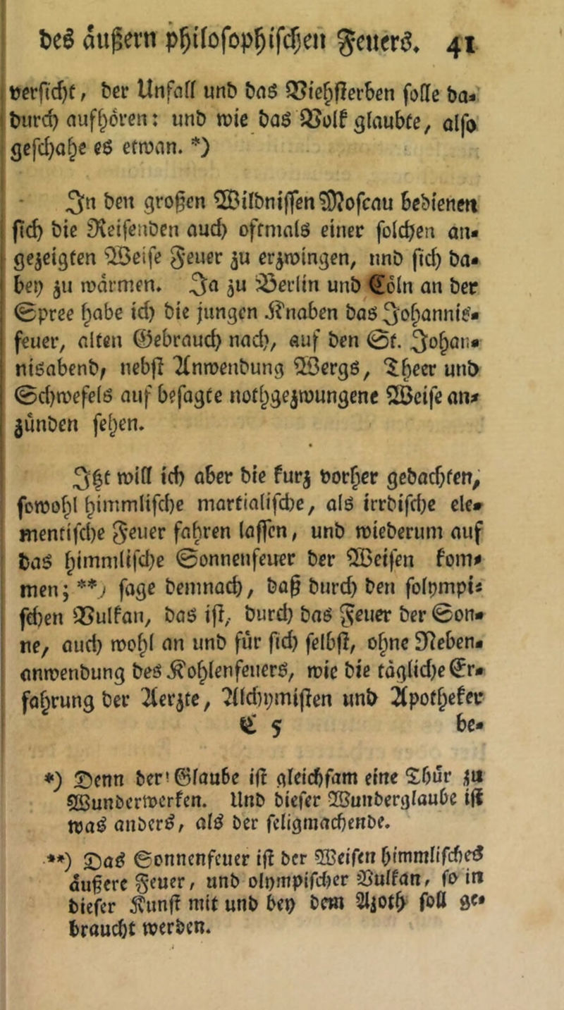 uerftcf)ü, ber Unfciff unb bnö QSi’c^flcrben fofic ba* burd) auff^örcrt: imb roic baö OJuIf glaubfe, ölfo 3cfd)o§e e6 etn?an. *) 3« ben großen 5SBiIbni|fcn?9?ofcnu bebtenm bie 9\eifetiben oud> oftmals einer folcpen an- gezeigten ‘iÄeife er^roingen, nnb ficb ha- bet) 511 mdrmen. 3a ju 33ei’lin unb (2!6ln an ber (gpree f;abe id) bic jungen dlnaben bas 3o^annie- feuer, alten 0ebraud) nad), auf ben 0f. 3o^ai;* nisabenb/ nebjl Tfnmenbung ©ergS, ^^^er unb @d)mefels auf befogte nofl^gejwungene SlBeife an# junben felgen. 3|t mifl icf) ober bie furj bor^cr gebadjfen^' fonjofpl ^imm(ifd)e martia(ifd)c, als irrbtfdje eie» inentifd)e g-euer fahren (affen, unb mieberum auf baS ^immlifd)e 0onncnfeuer ber ^IBeifen fom# men; **) foge bemnad), bo§ bnrd) ben folijmptä fd)en QSulfan, baS ifl, burd) baS geuer ber ©on» ne, aud) roo^I an unb für fid) felbfl, of^nc Sieben* ontoenbung bes ^ofylenfeuerS, rcic bie tdg(id)e^r» faf^rungber 2(erjtc, 7((du;mi|len unb iSpot&efei* ^ 5 bc» ♦) Senn ber!©lau6e If! oldcbfam eine Sbur Söunbertoerfen. Unb biefer QBunbergloube iji traS anberS, alS ber feligmacbenbe. **) SoS ©onnenfeuer if! ber SBeifen bimmlifcb«? duferc geuer, unb olumpirdKr jönlfan, fo in tiefer ^unff mit unb bep betn 2ljotb foU ö«* brau(^t werten.