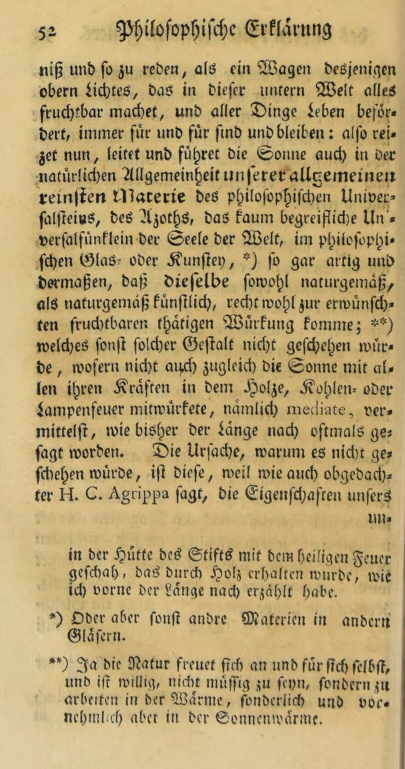 ni^ unb fo ju rcbe», alö ein '2öagen beßjem’gen obern iid;teö, baö in biefer imrern 2Belt nfleö fiud)Jbar machet, unb öiler 5)ingc ieben befer« bert, immer für unb für fmb unb bleiben: nifo rei- fet nun, (eitet unb fü(;ret bie 0onne aud) in Der natür!id)en ^ingemeinheitunferetaUcemeineit t:ein|{eri tllatecie beö p(;iIofop|)ifd)en Unioec» falfteiöö, beg ^jothö, ba<3 faum begreiflid)e Un'» Derfalfünflein ber 0ee(e ber %elt, im p(;ilcfopbi« fd)en (S(aö' ober fünftel;, fo gar artig unb berma^en, ba(j biefelbe foivo(;( naturgemäß/ alö naturgemäß fünfllich, red)t mofpl jur ermünfd)« ten frud)tbaren t^atigen ‘SJürfung fomme; tvcldjeö fonjl fo!d)er ©ejlalt nid)t gefdjehen mür- be , mofern nid)t ai|4) auglcid) bie 0onne mir a(. len ihren Graften in bem ^ol^e, ^elplen» ober iampenfeuer mitnnufete, namlid) meciiatc, rer* mitteljl, mie bisher ber bange nad) oftmalö ges fagt morben. 55ie Urfadje, marum es nid}t ges fdiehen mürbe, i|] biefe, meil mie and) obgebad}* rer H. C. Agrippa fagt, bie ^igenfd;affen unfern un> in ber X?üfte bet? ©tift^ mit bem beifigen geucr gcfd)ab, bat? bur* J^elj erhalten mürbe, tric id) ooriic ber l^ange nad) eridblt habe. *) Dber aber fonß anbre SWaterien in anbern i ©Idfcrn. **) bie SRatur freuet ßrf) an unbfürßcf)fe(bfT, unb Ift millig, nidu inüiftg ,?ii fepn, fonbern.pi ' arbeiten in ber 5i?drme, fonberlid) unb ror« ne()mlid) aber in ber 0L'nnenmarnif.