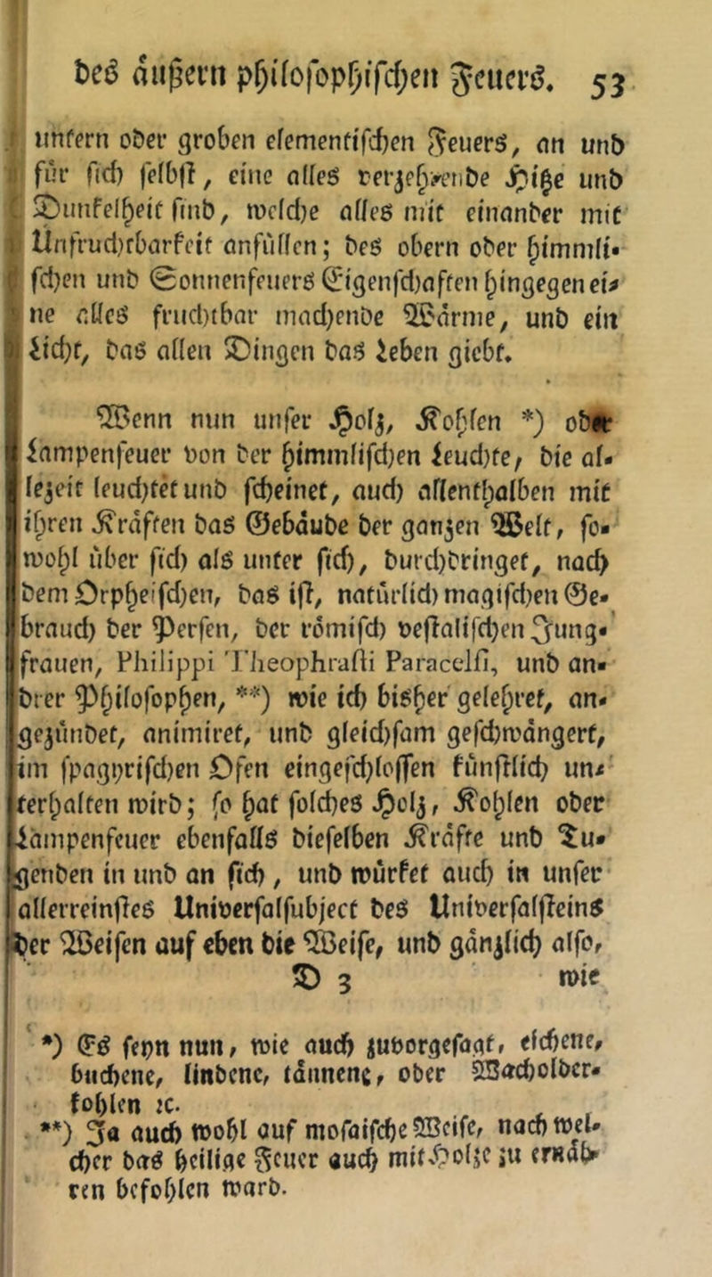 1 tcß (Jiij^evn p^ifofop^ifcf;en Jciici’ö. 53 i unfern ober groben efemenfi'fd)<?n ^euerS, on unb i für fid) felbfl, eine ndeö rerje^j'etibe S)i^e imb t ^unfel^eif fmb, n)dd}e ndeö mit einnnber irtiC I Ünfrud}rbarfeif önfuffcn; beS obern ober I fd}cn unb 0onnenfeuerß^i'genfd)nffenf;mgegcneM Ine fiücö frud)tbar nind)enbe 5i?nrnie, unb eilt liicpf, baö aHea Gingen baö ieben gicbf, ®cnn nun unfer J^ofj, ^of^fcn *) obir 'iampenjieuer bon ber ^immfifdjen ieud)fe, bie of- ie^eit (eud^fetunb fcpeinet, nud) ndenflpfllben mit i^reii ^raffen baö ©ebdubc ber gongen ^eit, fo« n)ü[;I über ftd) alö unfer fid), burd)bringef, nocp bemOrp§eifd)en, böö iff, nnturlid)magifd)eu@e» braud) ber Werfen, ber römifd) bej}alifd)en3^ung«’ frouen, Fhilippi 'riieophrafti Paracclfi, unb an« brer ^^^ifofop^en, **) wie id) bi^^er gele^rcf, an« gejuribet, nnimiref, unb g(eid)füm gefd)n?dngerf, iin fpagi)rifd)en Ofen c{ngefd)ic(fen funfdtcb un< feripaifen mirb; fo §üf folcbeö Jpolj, ^o(;(en ober iäinpenfeuer ebenfadö biefefben ^rdffe unb ^u« genben in unb an fid), unb rourfef aud) in unfer ^lierreinfieö Unioerfolfubjecf beö UnincrfaffJcinS 5)er Reifen auf eben bie ^Keife, unb gan^iiep alfo, ^ 3 mie ‘ *) (F^ fei)n null/ toic audb iuporgefaaf» debene/ biicbcnc, Unbene, tdiincnc/ ober SSacbolbcr- foblen IC. , , j •*) 3« <^ud) tpobl auf moraifcbßSBdfe, nacotpd# I d)cr baö beiüfle ^ener auch niif'^?oiif »u emdt^ ' ren befohlen trarb.