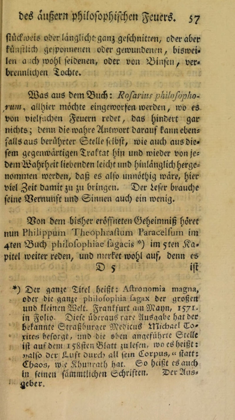 i (]ucfii)t‘iei ober ^dngI^d;^^a^j 9efd)ni'ffcn, ober aber f funfrlid) ^cipcrmeneti ober ^eivunbencn, biöioet- I len a ;d) roofpl [eibenen, ober »ou ^i5infen, per« I brt’nnlicl;en ^oefere* I 5Ö3aö aus bem : Rofarimphilofopho- rum^ amtier möcbte eingeroorfen »oerben, loo eS ' Pon piel[tid)cn 5^uern rebet, bas f^inbeit gar ntd)t5; benn bie ipa(;re ^Intmort baroiif fann eben« fallSauS beriit;rter ©teile fiibfr, njie and) ausbic- fem gegcmpdrt(gen'5;raffaf iu'n unb tpieber Ponjes bein’^a^r^eitftcbenben (eid)f unb ^inldnglid)^ergc= nommen werben, ba§ es a([o unndtbig wäre, Piel 3eit bamtü^^u ju bringen, ^er iefer brauche feine S3ernunft unb ©innen aud) ein wenig, Q?on bem bisher erdffnefen ©ebeimni§ nun Fhilippuin TiieophraUum Paracelfuin im 4fen ^^uep philofophiäe fagacis *) im 5ten i\a» pitel weiter reben, unb merfet wo^l auf, benn es s *) 2)cr ganie ‘^ifcl f)cit?f: Aftronomia magna, ober bic garij^e philofophia fagax ber großen uiib fleincnSöeft. granffurt ain9)iayn, 1571- in Sclio- ©iefe überaus rare QluSgnbe bat bet befanntc ©traßburger ^^tebienS tnicbad Co« • jrttcö beforgt, unb bie »ben angefübrrc ©teile i)^ auf bem i58|teiiißiatf ipilcfen, wo eS beißt: 3>al)b öer Huft Dut-d? all fein Corpus,« rtatf; Cböos, Wie 5?i)um-atf) bat. ©0 beißt cSauc[> in feinen fammtlicben ©ebriften. ^er ?ius« ^ geber.
