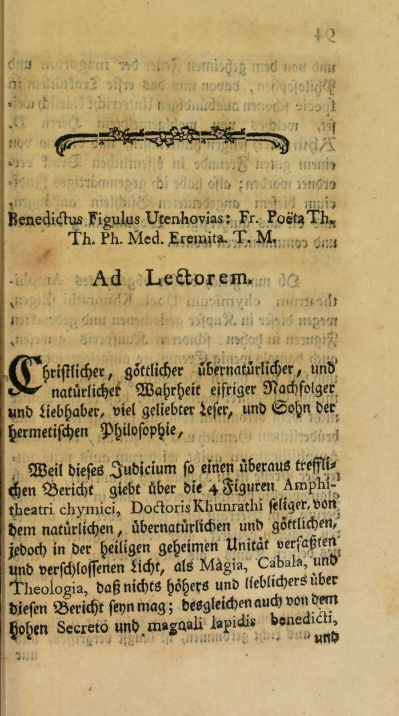 ' ) ,J 'T * I .. ' -.if M '::.j , f : ,• ny^LAC , ■.■ ! ‘-i.y t t y'1 ■ Ux !!-■ '■?■> ■ro ^ ’j'.'fiCi j'i > ' ;{:b : Benedi(![}us .Figulus Utenhovias; ^ Fr.; PoetaTh;, 1 Th. Ph. ^^cd. JE;rendt^yT. M, rj,;., Ad Le^orem.r<: . :f •■ (h , goffltc^« uBmifltörlicf^er, unö| nafürlichßt ^SBö^r&eit eifriöcr SToihfolgcc wnt) Iteb^aber, M geliebt«: icfer, unb 0pfen bec, Jcrmetifchen 9)§ilofop^ic, . .{ ' «Beil biefeß Subicium fo einen uSerauß frefflU ^en ^cvid)( giebc öber bie 4 Stflnren Amphi- theatri chymici, Docfloris Khunrathi feliget, poii bem natürlichen, übernatürlichen unb göttlichen, ieboch in ber heiligen geheimen Unitdt «erfaften «nb t>erfd)lo(fenen iicht, olö Mügia, Cähala, unb theologia, ba§ nichfö höherö unh liebltcherß über bjefen iöericht fepn mag; bcßgleichennujnonb^ fiohen Secretö imb.ni»saaU J’ I i