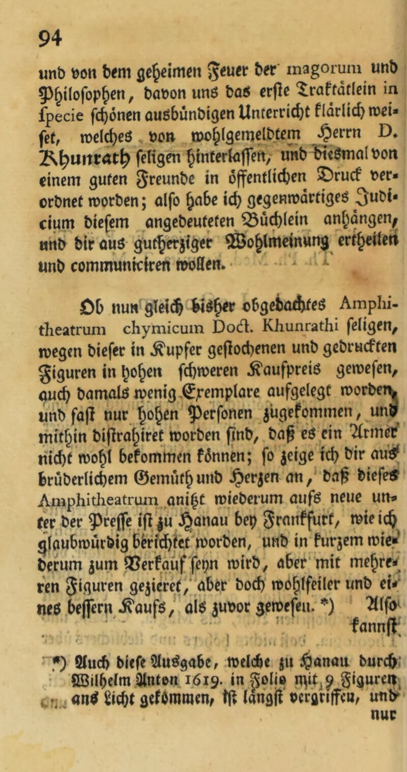 unb bon bfm gejeimen ber magorum unb 5)^i(ofop&€n, babon unö ba5 crjlc ^raftatlein in fpecie fc^önen auöbünbigen Unterricht fldrlich roei* fet, tbcleheö boR »ohlgcmelbfem j^evtn D. j^^Uftrat^ feligm hinfertojfert/ ««b Heömolbon einem guten ^reunbe in öffentlichen ©ruef ber- orbnef morben; alfo h^be ich gegembortigeö 3ubi* cium biefem angebeuteten ^uchlci« onhöngen^ unb bir ouö gutherjigec ^Sohlmeinwng ertheileti unb communreiren iwßen. öb nun gleich obgebo^eS Amphi- tlieatrum chymicum Dod. Khunrathi feligen, njegen biefer in Tupfer gefiochenen unb gebrueften giguren in hohe» fehleren Kaufpreis getoefen, auch bamolftibenig-^jremplarc aufgelegt iborbctv unbfafl nur hohen ^erfonen jugefommen, un9 mithin biflrahiret morben (inb, ba§ eö ein '^rmetf nicht tbohl befommen fönnen; fo jcige ich bir au’^ brüberlichem ©emuthunb ^erjen an, ba^ biefetf Amphitlieatruin aniht mieberum aufö neue un» rer ber 5^rejfe ifl |u Jjjanau bep granffurf, mieich ^laubtüurbig berichtet tborben, unb in furjem tbie»’ herum jum 3?erfauf febn rnirb, aber mit mehren ren Jiguren gejieref/ aber bod) npohlfeiler unb eU m$ bejfcrn^ ^auföal$ aubot geibefeu. *) Ifo* •) 9iucf> biffe5lu^gabe, rodebe ju dpanau burch’ • SBilbdm hinten 1619. in polio pigurcit^ , an^ Sicht gcfdniroenf langü oerflnfeu, unly nur