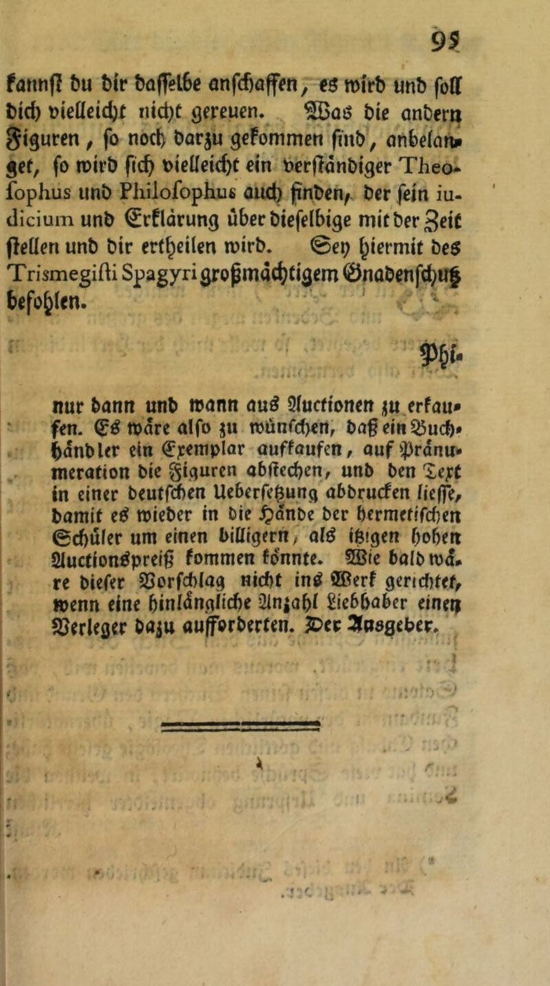 fannfi t)u Mr t)o|fel6c önfd)affien, mi'rb unb foff bid) »ieücidjt iiid)C gereuen. bic anbera Siguren, fo noch borju geFommen fmb, önbe(on» gef, fo roirb fic^ oieüeie^f ein oerjldnbiger Theo fophus imb Philofopkuc Qiut) jinben/ ber fein iu- clicium unb €rflärung über biefelbige mitber^eiC fleüen unb bir erf^eilen wirb. Sep hiermit be5 Trismegifti Spagyrigropmact)(igem 0nabenfci^uf befohlen. ' W- 4i ' nur bann unb wann auö 2(ucftonett üu erfau» fen. (J^wdrcülfoju tt)önfd><n, bag ein 55udb» bdnbUr ein <5:r<*^plar auffoufen, aufiprdnu* merafton blc giqurcn abüccben, unb ben lerC in einer beutrrf)en Ueberre|ung abbruefen (ieffe, barait e^ roieber in ble ^)dnbe ber bermefefeben 0cbufer um einen biUtgern, alß ißigen hoben 2iucfion^preiß fommen fdnnfc. 5Bie balbrod# re biefer SSorfcblag niebt in^ SBerf gericbfef, »penn eine binidngiiebe 2ln|abi Siebbaber einetf J^erleger baju aufforberfen. JDcp SJasgeber.