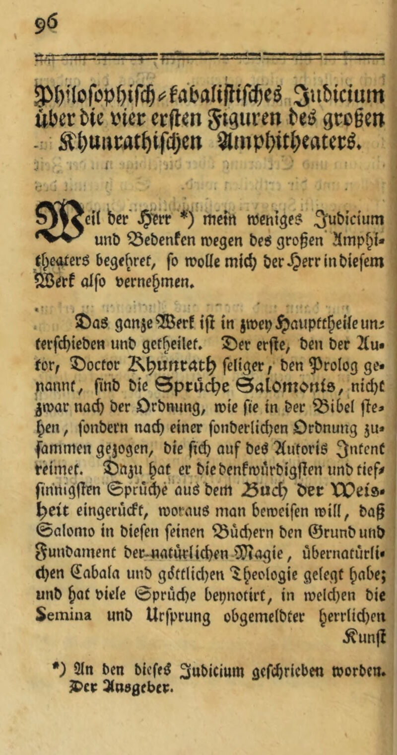 -V I'I ' 4-=1 . 3>I)iIofbp^)ir(^^fabaUfHrd5c^ 3>if*ic>uin iberbic vice crflcn Jtguren bc^ gco§ctt :$C&uneat^ifd)cn Qlmp()iti^catceä. gkccil b«t'Jpitit *) miin roemät? 2f«bicium ^ unb ^ebenfen megen beö großen' !(mpf;i* tfpe^erö begfhref, fo wolle mic^ berJ^errmbtefem ?©etf olfo berne^men» « • ©oö ganje^erf ifi in jwep^aupft^eileun^ ferfdjiebcn unb gef^eilef. 55er erjle, ben ber 2{u« for/ 5)octor feliger f ben Prolog ge- nonnf, finb bic Spruche BalomoniS/ nid)£ ^roar na^ ber Orbnung, wie fte in ber ^ibel lie- fen , fonbern nad) einer fonberlid)en Orbnung ju- fammen gejogen, bie ficb ouf beö 2(ufori6 3nfenC tHmef, SDbjii ^ot er bie benfwi^rbigjlen imb tief;» finrtigjlen ©pru^e öuö berti ^nd) ber XX5ei9* ^eit eingerüeft, wornuö man beweifen will, ba§ ©alomo in biefen feinen 5Öüd)ern ben ©rimb unb Sunbament ber-naturlicben lÜiogie, übernatürli- d)en €abala unb giJftlid)en 5^eclogic gelegt ^abe; unb ^Qt Piele ©prüd)e bepnotirt, in weld)en bic Semina unb Urfprung obgcmelbter ^errtid)en .^un(I *) 3ln ben biefe^ 2(ttt>icium gefebricben worben, ^cr 3(u50(bep.