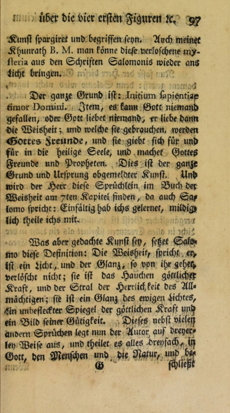 lu ■ u5er bic Dicr ßr(!m gipren rc/ *$7 *^unfl fpargirßf unt) begriffen fepn. ^(acb. meinrt ^f'iunrat^ B. M. man föntte biefe teeriofebene my- Heria aus Öen ©ebriften ©aiomoniö tnieber anö ilcbt bringen. * j \ ^ ^ .rjl . ®ec ganje ©runb iflr.Initium fepientlap timor Domini. ; 3f^ra, eö. Cann; !0ptt niemanb gefaöen, ober @ott liebet ntcinanb/ fr liebe bflntt ^ic ?©eiöb«tr melcbc fre gebrauchen, merbm <ßotte8 für unj> für tn bic ^üiiqe ©eele, unb .machet ^otteß greunbe «nb ^ropjeten. , 'JDieg i|! ber gan|e @runb unb Urfpeung obgemelbter ^unfl. ^ Unb lüirO ber Jperr biefc ©prüebicin im 33u(i) bep QBeißbctt am yten Kapitel ftnOen, ba auch ©cv Como fpcid)t: Einfältig Jab 1(^6 gelernef, müi>isii (ich ^ f' ■ ' ' ^nö ober gebaebte ^unfi fep, f(f(t ©öb^ nto biefe 33eftmrton: ©ie ©ei^b«^/ fpricbfi^ eiv i|i ein ijebt, unb ber ©laui, fo non i>erI6fd)t ntd}t; f^e t(! baö Jpaud)en göttli^e? ,^raft, unb ber Cöfral ber J^ecvlidjeit beö 2(tt« mad)tigen; fit l|l ein ©ianj beg emigen iiebfe^/ »fin unbedeefter ©piegel ber gptflicben ^raft «nj «n ^ilb feiner ©utigfeit. 2>iefeö ncbjl t>ie(eff änbern ©prücben legt nun ber ^utor guf breper# Iei> 'Beife ou^, unb theilet e$ oilcö >brei;fach^.(ij ©Ott, tm aSrnf^iCT