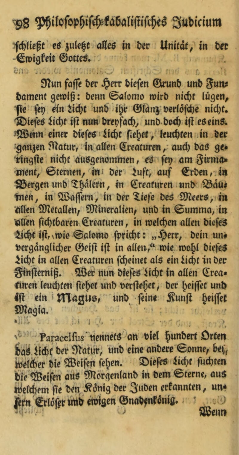 ^8 '^(Üüe^t cö julcft aößö in tiec llnltdf^ in ^et -^rpißfdt @ot(e^* ca ... , , 9fTun fflffe ^ec ^crr tiefen (Sirunb unb Suits boment 3en)i§: benn 0a(omo mtrb ntc^t (ugen^ füe fei? em unb ©fdnj t>erI6fd)c nid)f* '©iefeö iicbf ijl nun brei?facby unb bocb iji cöem6. J?©enn einer biefeiJ^icbt fielet, lcutbf«n in öer ^'gnnjen 5Uotur, in oUen ^renruren, aud? baö ge« 'tingjle nid)C ausgenommen, es fe^ am ^irmo« ment, ©fernen, im ber iuft, auf <5rben,;m bergen unb ‘Jodlern, in Kreaturen unb ^du# Inen, in Gaffern, in ber ^iefe bcs SDZeers, m '(ftilen dDZetallen^ SSKineralien, unb in ©umma, in jöUen ficbfbaren Kreaturen, in meieren aüen biefes iflM^ie ©alomo fpric^t: „Jperr, bein un# \)ergdng(id)er @ei|l i|I in aüen,“ mie too^i biefe$ ^iebf in aUen Kreaturen feb^inet als ein iiebt in ber Sinjlcrni^. *S}er nün biefeß iiebt in allen ^rea« Eliten Ieud)fen fiebef unb t>erfle§et, ber beiffet unt> ifl ein unb feine ^unjl beijfec fi^ogia. *i^'V ■ i i ' I, • * « Paracelfiis'nenne« an biel b«ttbcrf Orten jbaiiidit fcer O^atür, unb eine anbere ©onne, be^^ Weliber bte ?©eifen feben. 3biefeS iicbf futbten feie'^eifen auö ^Hcrgenlanb in bem ©ferne, aus njclcbem fie ben ^önig ber Silben erfannten, un* ©rldfetimbemisen@nob^nfdniflt ■ •<i' > IJßenn
