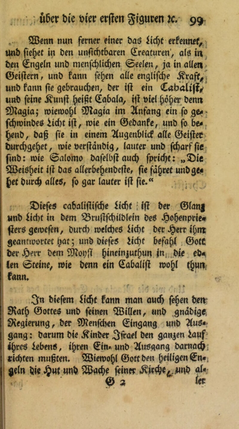 , : u5er t)i'e t>(er erjlen giguren K 99- .. 2Bcnn nun ferner einer öaö iie^e erfennef, Unb (tejet in ben unfiebtbaren (Kreaturen', afö it| ben (Jngein unb menfdjlic^en @eelen, ja in alle« ©cifiern; unb fann fe^en öüc englifebe ^rofif^ . unb fann fic gebrautben, ber i|} ein <Labaii\j/ unb feine ^unfl (laboio, ijl t>icl bo^er bentt CDZagia; n>ien)obi (]!)?agia im Anfang ein fo ge<>' febroinbeö iiebt i|i, mic ein ©ebanfe, unb jb be^ bienb, bag fie in einem 2(ugenbli(f olle ©eiflet turebgebet, wie berjidnbig, lauter’unb ftbarf fie finb: roic 0alomo bofelbfioucb fprid)t: „^Dic Söeiöbfit i|^ Ööö oUerbebenbellcr fie fahret unb ge« §et bureb aüts, fo gor lauter ifl fie. ^iefe« coboliflifcbe liebt ; ifl ber @lan| unb liebt in bem ^ruflfcbilblein be6 .^obenpric» fiereJ gcroefen, bureb melebeö liebt ber .^err ibnt geontiDortec b^t; unb biefe5 liebt befobi; ©otC ber ^err bem ?D?üi;fi eb« len 0teine^ tnie benn ein (^obolijl tpobl tbutii fonn. •. € 3n biefem liebt fonn mon oueb feben beit* SKotb ©otteö unb feinen Eitlen, unb .gndbigei IKegierung, ber tO^enfeben ©ingong unb 2(uö-> gong: borum bie ^inber 3fr<i^l ben gonjen iouf' ibreö lebend, ihren ©in*^ unb Kuögong borno($i iriebten mußten. 5öien)obl ©ottben beiiigen©n«j * geln bie J&ut unb ^oebe feiner ,^ir(br4,iMnb aU €>3 1« 1