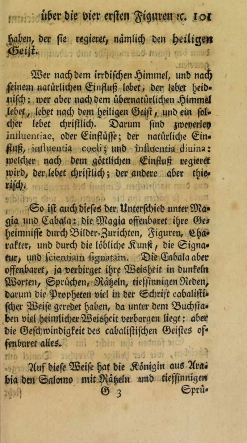öcp fi2 regißwf/ ndmlit^ ben ^eilme» y^iji ' . ..i .: ■> ©er nac^tjßm irrbifejen unb tiöcfe |ßinem natürlichen ^tnfiu^ lebet; ber lebet heib* iiifd); n?er aber nod) öem übernatürlichen ^immel iebe^ y Icbßt nqd) bem ^eiligen ©eif!,. unb ein fol- djer lebet chrifllich. 5öarum flnb imeperlep influentiae, ober ^inflüfle; ber natürlid}e ©in- iiilluentia CQelijunb iiiflüentia diuina: peld^er nach bem gptclid)en ©{n|^u§ eegierdt wirb; ber,lebet ehriplichj ber anberc aber thifiS« , 00 ijl auch biefed beti Unferfd>ieb unter SIKa« gia unb Sabala;. bie Sö^agia offenbaret i^rc @e# ^eimniffe bur'ch^^ilbcr=3utid)tcn, vafter, unb burd) bic loblid^e ^unfi; bic 0igna- tiUf unb Icientiajji hguatam. 2)ie/©abalaaber offenbaret; ja uerbirget i^re ©eiö^eit in bunfefrt Störten, 0prü<henj( i)vd|ein, tieffinnigen 9veben> barum bie ^^ropheten oiel in ber 0d)rift cabalifli* fd)er ^eife gerebet haben, ba unter bem ^uchfia* hen Ptel h^iml{d}er®eiöhcit berborgen liegt: aber bie ©efchtüinbigfeit beö cabalipifchen ©eipe^ of- fenbaret aHeö, «• ^ ‘ - V 7(uf biefe 5Beifc hat bie ^ünigin auß 2(rÄi biabcn0alomo mitSHdieln nnb tiefpnnige« . { @3