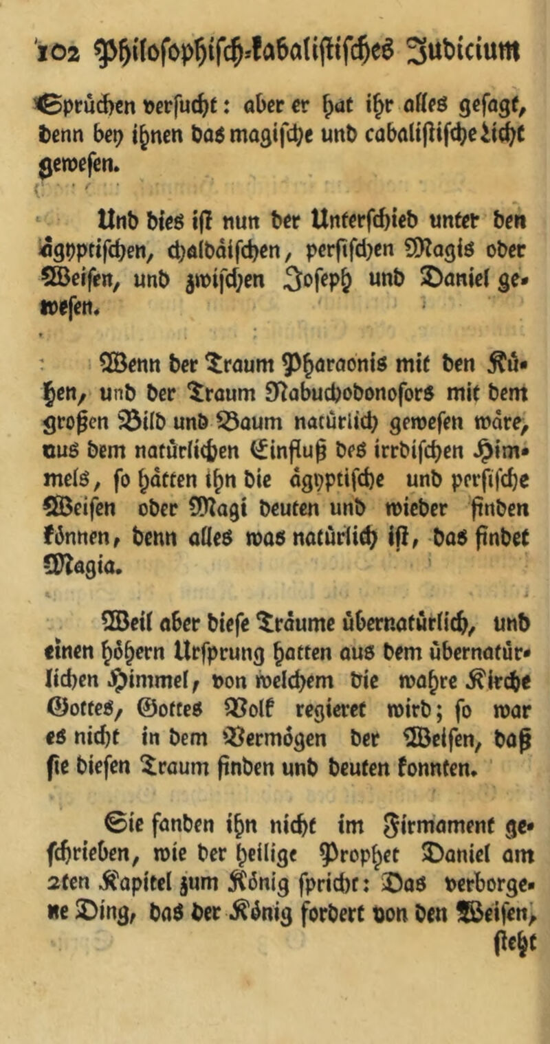^prud)€n Pcrfuc^t: aber er ^aü i^r offeö gefagt^ tenn bet) i^nen bo^magifcbe unb caba(i|lifcbeli(^t ^etpefen» i • ' ‘ Utib bieö ifl «utt ber Unferfcbieb unter ben «3t)ptif(ben, cbalbdifcben, per|tfd)en SO^agiö ober 5©effen, unb 3wifcf;en Sofep^ unb !öaniet ge* wefett* » ' SÖenn ber ^raum ^^öraoniö mit ben ^u* Jen, unb ber ^roum 9^abucbobonofor5 mit bem großen 33tlb unb 53oum natürlicb geroefen »dre, üuö bem natürlicben (iinflu§ beö irrbifcben Jpim* melö, fo Ratten t^n bic dgpptifcbe unb perfifd)e QBeifcn ober SIJZagi beuten unb micber ftnben fbnnen, benn aileö mas notüriic^ Iß; ba^ßnbet CD?agia. i ^ei( aber biefe träume ubernaturlicb/ unb einen ^d^ern Urfprung \)aiten ouö bem ubernatur* lieben J5)immei^ pon roelcbem bic mobre ^irebe CJofteö/ ©otteö ?ßolf regieret wirb; fo mar eö nicht in bem ‘^^ermogen ber ©elfen, boß fie biefen ^raum ßnben unb beuten fonnten. ©ie fanben i^n nicht im fl«* fchrieben, mie ber heilig« ^^rop^et ^Daniel am 2fen itapitel jum ^6nig fpricht: iDaö Perborge* «c 2!)ing, baö ber .^dnig forbert bon ben ©eifen> (leit