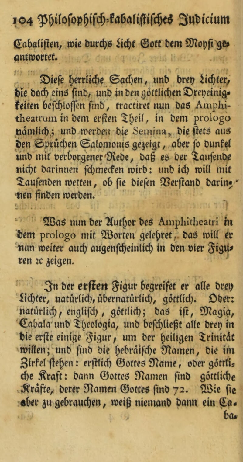 ßabaUjlen, n)iß öurc^s ©off bem a)Zop(t ge# cnitvortet* 2)icfc ^erriitbc ©acf)en, unb btet) ii'cbter^' tie bocb cinö (tnb; unb in ben gottlidjen J)re^einig* (eiten befcblojicn finb^ troctiret nun böö Aaiphi- theatrum in bem er(Jenin bem prologo ndmiidf),; unb merbe'U bie Semina, biejietö ou5 ben ©peueben ©nlomonis gezeigt, aber fo bunW linb mit verborgener'9{ebc, bag ev ber ‘taufenbe nid)t barinnen fcbnie(fen roirb: unb id) rciÜ mit ^aufenben wetten, ob (le biefen QSerpanb barinj' tien finben werben. Sßoö nun ber 2(ufbor beß Amphitheatri ht bem prologo mit ^ÖJorten gelebter,, baß will er nun weiter auch augenfcbeinlicb in ben vier 3*3«# ren :c geigen. 3n ber etfiert begreifet er alle brei) Siebter, naturlid)^ übernaturlid), goftlicb. Ober: natürlidjf engtifd), gotflid); baß ift, 5)Zagig, ©nbala unb '^beologia, unb befcblicgt alle brep in bie erjle einige 3*3«t / ««* ber j)eiltgen irinitdc willen; unb finb bie ^ebrdifebe JT^amen, bie im Sirfcl flehen: crjUid) ©otteß S^ame, ober gdttfis ebe Äraft: bann ©otteß Flamen finb göttlicbc .^rdfte, berer Flamen ©otteß (inb 72. ^ic fic aber ju gebrauchen; weig niemanb bann ein ^0« bo«