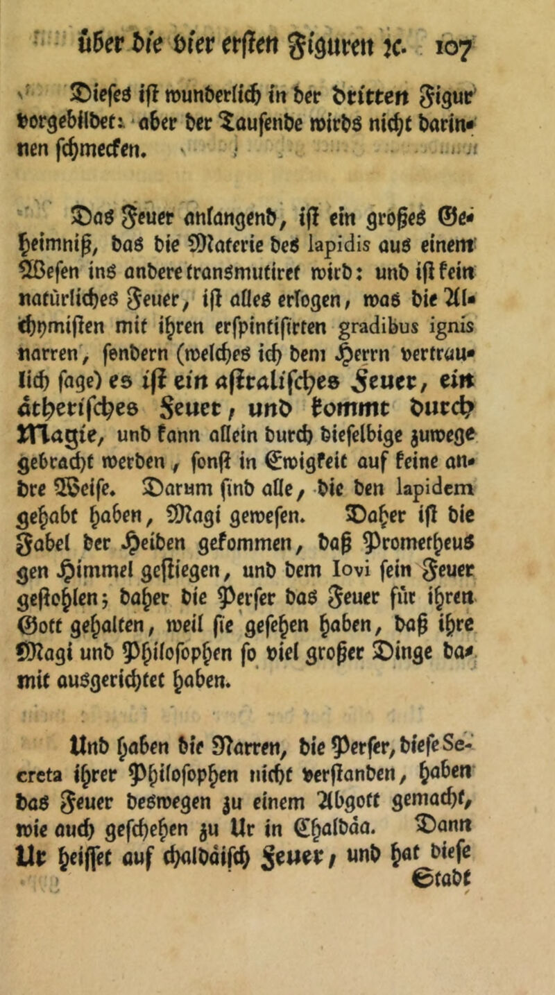 - Uevbk öiererflert gi'öumt ic. 10/ >' JDiefcö ifl rounberftc^ m ber bttcten Siguc’ borgebilöeti 'ö6ep ber ^aufcnbe n>irbö nicftt barm* nen fc^mccfcn, ■ 1 ■. - ®aö anfatigmb, ifl «n grbgcö ©c* Jeimnig, baö bic SDiaferic bc6 lapidis auö cinem^ 2ßefen inß anberr rronömiitiref wirb: unb ifl fern natürlicbeö ^euer, tg aflrö erlogen, maö bie ^d* itbbmigcn mi( i^ren erfpintigrten gradibus ignis tifltren', fenbern (njel(f)eö id) beni j^errn vertrau* lieb fage) es ifl eilt afiralifcb^s 5fuee, eii» at^icnfcbes Scuet; ult^ tommt t>ucc^ ITlagie, unb fann oflein bureb btcfclbtgc juroege gebracbf werben , fonfi in €wigfeif auf feine on« bre 3ßeife, Saturn finb alle, bic ben lapidem gebabc b^ben, SJJagi gewefen» SDober i|l bic gobel ber Reiben gefommen, bög 5^romefbcu5 gen ^immel gefiiegen, unb bem lovi fein Jeuec gegobien; baber bic Werfer baö geuer für ibren ©Ott gebalten, weil fic ’gefcben haben, bag ibre fXlZagi unb fo biel groger 2)ingc bo^j mit auögericbtef haben. Unb haben bie Starren, bic55erfer,biefeSe- crcta ihrer berganben, b^^^w baö geuer beöwegen einem 2ibgotf gemacht/ wie auch gegheben ju Ur in Ui: btifftt flwf cb<^Ibairch S^wee / «nb b^f