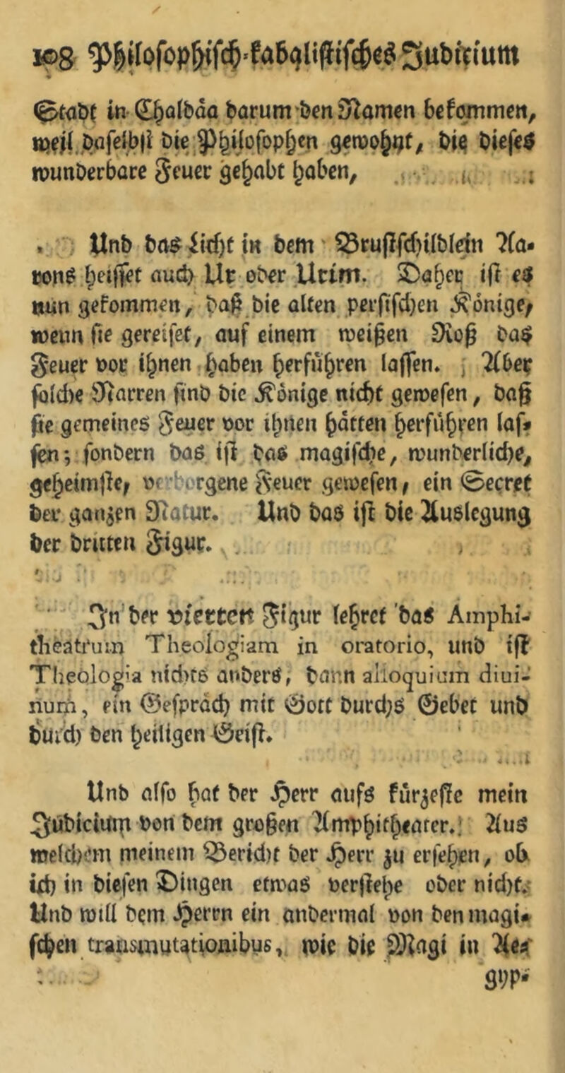 ♦ ^ (^aOf in-d^albda barum*öen3^amgn befommcn, ttj^i(;jC)(ifeib|i bie j^^ijofop^cn Qem^t^t, biefeö tounOerbüre Scuec gehabt ^obcn, .$ v. h. i . ^nb ba$,iid)tiH bcm' 33rupfcf)i(bldn ?(a- t»n^ ou(^ Uc ob€r .Uttm. SDö^cc ift e$ iiiun gefomm^n, b^^t.bic alten peiftfcl}en ^onige; wenn fie gereifet, auf einem weiten 9iü0 ba$ ^euer t>ot i^nen (^aben ^erfu^ren laffen» , Tibet; fi)ld)€ Starren ftnö bic Könige nicht gewefen, ba§ ße gemeines ^euer nor ib»len Ratten ^Cffuh^'en laf» fot'bern baß i|l baß magifchc, wunberlid)?^ geheimjlc^ nrborgene ^Veuer gewefen / ein 0ecrft ber ganzen Statur. Unb baß ijl bie Auslegung ber brüten 5iguc.,. , - -j ' ' * ber wttett 5‘gtir (ehret'baß Amphi- tlieätrum Theoiogiam in oratorio, unb tfl TheOlogia nid>tß anberß, bann alioquinm diui- nuqfi, ein ©efprdd} mit Öott burd;ß ©ebet unb tSui'd) ben heiligen ©cifl» Unb a(fo hat ber Jperr öufß fur^efJc mein 3übidUrp bon bem gri3§en )(mphith<örcr.; 2(uß melcbem meinem ^erid)t ber Jperr ju erfebpn, ob td) in biefen ^)ingen etmaß nerllelpe ober nid)f« Unb rotü bem ^errn ein mibermal non benmagi* fc^en transmuutioiiibys, tnic bie PJ^ngi in Tlea: • 9»;p-