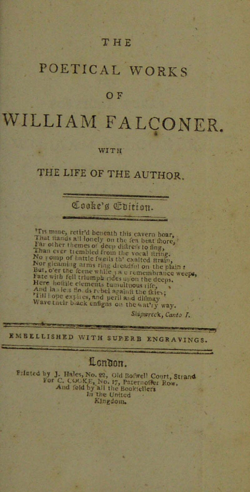 THE POETICAL WORKS O F WILLIAM falconer. WITH THE LIFE OF THE AUTHOR. Coofec’e beneath rhts cavern hoar, rJ*** lonely on the fca beat Aorc, rjr other themes O' dcc|) diftrei's to finff. Than ever Uvmblcd trom ilic vocal ilring. No 1 onip of l;attle fwetls ih’ exalted Itrab., dicadinl on the ptaia f Fare j’^ remembrance weep«, i ndei upon the deeps. ^ Here hojiilc clcmcnia tuinuUiiouv ijfc, « And U..1C.S Ho. d» rebel afaiidt the tkic^; iiM I ope e.'<puw,and peril at.d dlfmav wavcintirb.ack enfigos on thci^at’fy way. Shipwrec\i, Canto /. embellished with superb engravings. Ecntion. F.-lottd by J. Hal«, No. *5, Old Bor»eli Conn, Strand lor C. 17, Paternoffct Row. And fold by all the BookicUefa hi the UrHtcd Klngdoiiu